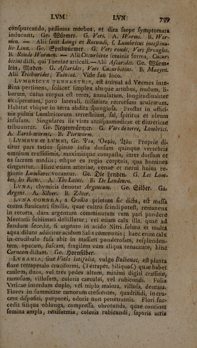 confpurcardo, peflinios mórbos, ét dira faepe fyrüptótuata Anducunt, Ge. Süürmét. | G. Ver, A; JVorms. B. Zor- sien, c Alii fuit; Longi et Rorundi, , Lunbricus inteflina- lis: Linn. Ge, s pulioürmet. |(.G: Vers ronds, Vers [Hongles. B. Roude W'ormel: «— Ali Cicurbirae feminis forma, . Cucur- lei, SRabet: — Gi; A ftarides , Vers Cücurbitius. | B. IMaayett. Alii Trichürides; Tueniaé Videfuo loco. |. AES LbvwaRfcvs rTknRESTR1IS, e(t aninial ad Vermes inté Íbinà pertineris, fcilicet fimplex: àlisqué artübus, nudum; li- berürni, cuius eorpus.eft. teres; ánnulatum, longitudinaliter éxafperatumi poro laterali, trifariam, retrorfum áculeatum., Habitat vbique in térra abdita fpongiola. - &amp;roftat in. offici- nis puluis Lunibriéorutii terreftrium, fal, fpiritus ét oleuni: infufum. Singulares iis vires antifpasmiodicae et diureticae A FEartbasórinig Bv Pierivorm. 4.000 0084 2 003 5LvMnvs- et tyMst, Gr. Va, 'Ocoie, 'Itis Proprie di« oninium cráflifimis,: maximisque compá&amp;a, iter dorfum et os facrum iiediis; eftque ea regio corporis, uà hufiinei. élüguiitur..; Hiné'etiam arteriae; venaé' et rérui hüiüs. re. gionis Lumbatepvocantur, Ge, Sie fenber. | G. Lej. Lom bes, les. Reis i As The Loins, Bi De Lendenei, , , bvNA, chymieis denotat Argeuzum, |, Ge Qilber. | a, Argeni. oBan Silver: B; Zilock. I ZZ à -LVNA GOR&amp;NEA; a. Crollio primum fie dida, ef maffa- in tetorta, dum. argentuti córarüinutum cui pari pondera. Mercurii fublimati deftillatur ; vel etiatii calx illá; quae ad. in;erucibulo: fufa abit. in iaffami pondetofatii; tefplenden. tem; opácari; fufcam, fragilém ctr àliquá tenacitaté; hind Cornéam dictam; | Ge; ornfilbes c5 MT. caulem; duos; vel tres pedes altum minimi digiti craffitie, .ramiofum; villofuti; coloris caeruléi, vel rubicundi. | Folia Vrricae interdum duplo; vel triplo imaiorá, villofa, dentàáta; Flores in fuirimitáte ramorum crefcentes, quadiifidi, in érus. ceni difpofiti; putpurei; odoris tori penetrahtis. Flori fuc: cedit filiqia oblonga; cortipreffa, obrotutida, quae continet femina ampla, réfiformia, coloris rübicundi, faporis actié / [