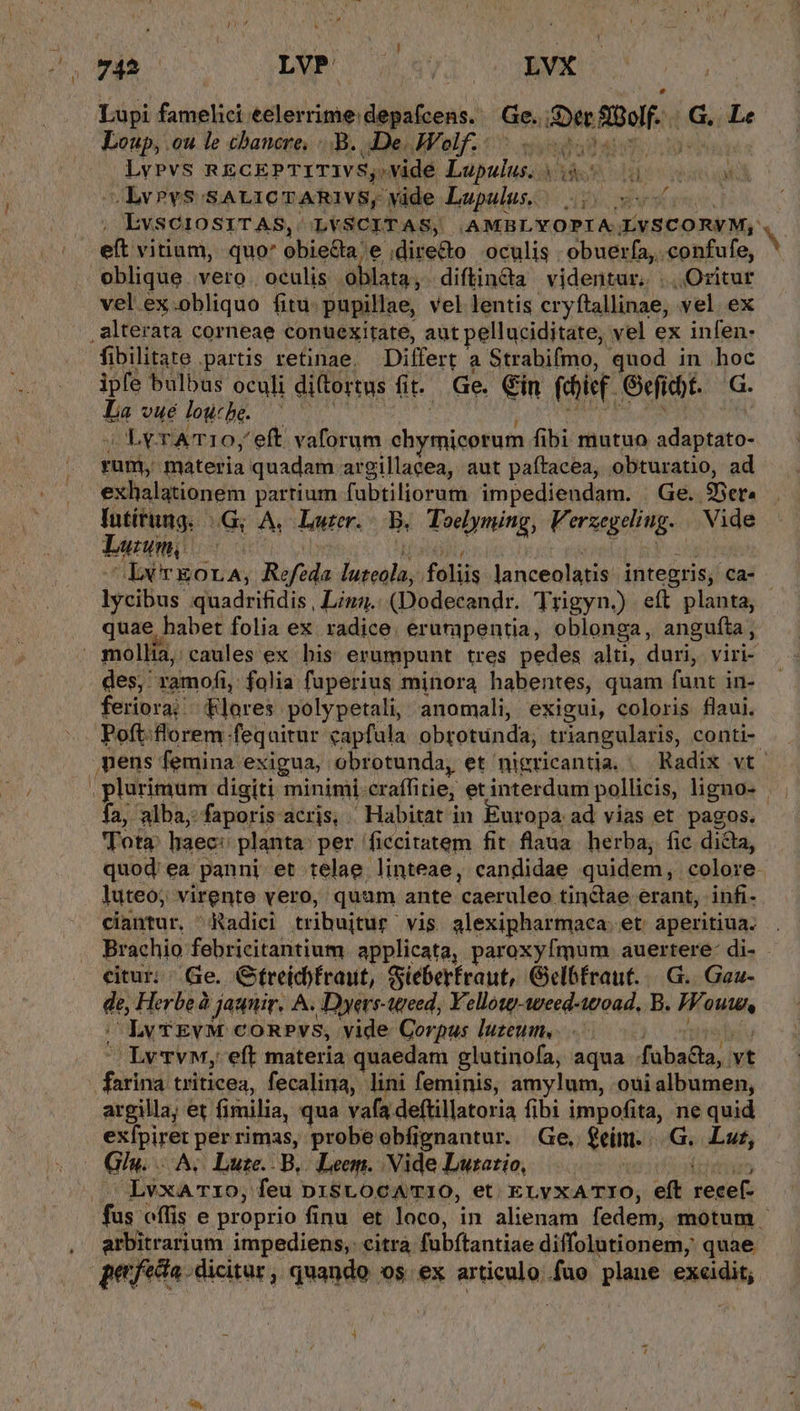 745 — LVP' 458974 cuBNX eM Lupi famelici eelerrime:depafcens. Ge. Ser StQolf. |. GG, Le Loup, .ou le chawcre, .-B. De Wolf toos LvPvs RECEPTITIVS,.vide Lupulus. iS iu M -LvPvS SALICTARIVS, vide Lupulus, | 05 o0 , EvSCIOSITAS, LVSCITAS, AMBLYOPIA LVSCORVM, eft vitium, quo' obie&amp;a e ,dire&amp;o oculis obuerfa, confufe, oblique vero . oculis oblata, diftinda videntur. .. Oritur vel ex.obliquo fitu: pupillae, vel lentis cryftallinae, vel ex .alterata corneae conuexitate, aut pelluciditate, vel ex infen- fibilitate partis retinae, Differt a Strabifmo, quod in hoc ipfe bulbus oculi diftortus fi. Ge. €in fdjief. Geficbt. G. La vuélowbhe. |^ — i p URN PAL TN | ; Ax rATI10,' eft vaforum chymicorum fibi mutuo adaptato- rum, materia quadam argillacea, aut paítacea, obturatio, ad exhalationem partium fubtiliorum impediendam. | Ge. 9Ber« Iutitung. | (G; A. Luzer.- B. Toelyming, Verzegeliug. Vide Luuwm, c Ax TNT viel kic Lx TEOLA, Refeda luteola, foliis lanceolatis. integris; ca- lycibus quadrifidis , Liz. (Dodecandr. Trigyn.) eft planta, quae habet folia ex. radice. erumpentia, oblonga, angufta, » mollia, caules ex bis erumpunt tres pedes alti, duri, viri-- des; ramofi, folia fuperius minora habentes, quam funt in- feriora; flores polypetali, anomali, exigui, coloris flaui. Poft.florem fequitur capfula obrotunda, triangularis, conti-. mens femina exigua, obrotunda, et nigricantia. — Radix vt. , plurimum digiti minimi-craffitie; et interdum pollicis, ligno- Ía, alba, faporis acris, Habitat in Europa ad vias et. pagos. Tota: haec: planta: per ficcitatem fit. flaua herba, fic dicta, quod; ea panni et telae linteae, candidae quidem, colore luteo; virente vero, quam ante caeruleo tinctae erant, infi- ciantur. ^Radici tribuitur vis alexipharmaca. et aperitiua. . Brachio febricitantium. applicata, paroxyfmum auertere- di- citur; Ge. Gfreicbfraut, Gieberfraut, Gelbfraut. |. G.. Gau- de, Herbe à jaqnir, A. Dyevs-wreed, Vellow-weed-woad, B. Wouw, |; LvvEvM conpvs, vide Corpus luzeum, ko omeltu Lvvw, eft materia quaedam glutinofa, aqua fuba&amp;ta, vt farina triticea, fecalina, lini feminis, amylum, oui albumen, argilla; et fimilia, qua vafa deftillatoria fibi impofita, ne quid exfpiret perrimas, probe obfignantur. Ge, $eím. |.G.. Lut, Giu. A. Lute.. B... Leem. Vide Lutatio, | ipe . LvxAT1O, feu D1SLOCATIO, et. ELVXATIO, eft recef- fus offis e proprio finu et loco, in alienam fedem, motum - arbitrarium impediens,: citra fubftantiae diffolutionem, quae efecto dicitur, quando os. ex articulo.fuo plane excidit, j