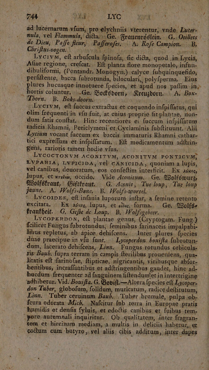 744 2x4 ^ H LYC Yn ov p nula, vel Flammula, di&amp;a. | Ge. &amp;rauentóslein. — G.. Oeillezs de Dieu, Paffe fleur; .Pafferofes; || &amp;. Rofe Campiotr.....B, Chriflus-oogeu.. VY uide: Cover DAS 00s wert .Lvcivw, eft arbufcula fpinofa, fic dida, quod in Lyciá, Afiae regione; crefcat.. Eft planta flore monopetalo, infun- dibuliformi, (Pentandr. Monogyn.) calyce fubquinquefido; perfiftente, bacca fubrotunda, biloculari, polyfperma. Eius —— . hortis coluntur, /..Ge. $5odféborn, Streujborn. A. Box- born. B. Bokedoorn. wa Gites vii -LvervM, eft fuccusextractus et coquendo infpiffatus, qui olim frequenti in vía fuit, at caius proprie fit plantae, non- dum fatis conftat... Hinc recentiores ei faccum infpiffatum radieis Rhamni, Periclymeni et. Cyclaminis fubítituunt. Alii JLycium vocant fuccum ex. baccis. immaturis Bhamni cathar- tci expreffum et. infpiffatum, , Eft medicamentum adítrin- gens, rarioris tamen hodie vfus, ipo wa iouis] LvcocroNvM ACONITVM, KCONITVM PONTICVM; lupus, et xzstvo, occido, Vide Aconitum... Ge. S8olfétourg, 9Solféfraut, Giftfraut. — G.-Aconit, Tue loup, Tue loup jaune... A. FPFolfisBane, B. Holfs-wortel. : 1 excitata. . Ex a/we, lupus, et eec, forma. | Ge, Sf8plf8» frantbeit. |.G. Gefle dc Loup, B. JVolfsgebeer. ss .. LvcoPERDON, eft plantae genus, (Cryptogam. Fung.) . fcilicet Fungus fubrotundus; feminibus farinaceis impalpabi- libus repletus, ab ápice. dehifcens. |. Inter plares | fpecies ris: Baub. fupra terram in campis fterilibus proueniens, qua» litatis eft farinofae, ftipticae, nigricantis, viribusque abfor- bentibus, incraffabtibus et ad(tringentibus gaudet, hine: ad- adhibetur, Vid. Bouifla. G. 9obift.—Altera fpecies eft Lycoper- don Tuber, globofum, folidum, muricatum, radice deftitutum, fcura odorata. Mich, ANafcitur fub terra in Europae pratis pere. autumnali inquiritur. | Ob qualitatem, inter fragran- tem et hireinam mediam, a multis. in deliciis habetur, et coctum cum -hutyro,. yel aliis; cibis. additum, inter. dapes
