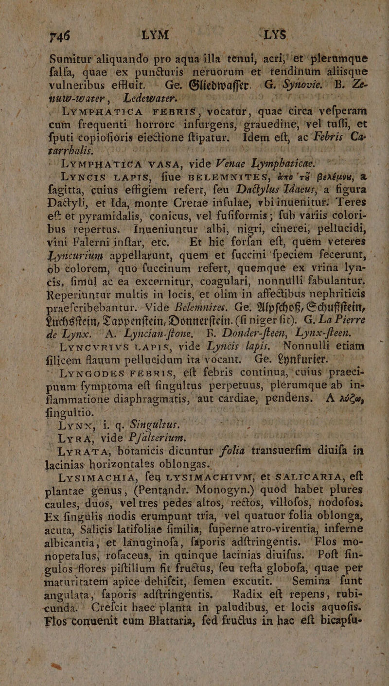 J^ » PER 746 IXM .LYS Á ' T TM A Sumituf' aliquando pro aqua illa tenui, acri; et pleramque fala, quae ex punc&amp;uris nerüorum et tendinüm aliisque vulneribus efliuit. - Ge. Gliebtvaffer. - G. Synovie.' B. Ze- nulp-water, ^ Ledewater. ^ 3r BENTDEPOREOPUNN &amp; LYMPHATICA FEBRIS, vocatur, quae circa vefperam cum frequenti horrore. infurgens,' grauedine, vel tuffi, et fputi copiofioris eiectione ftipatur. Idem eft, ac Febris Ca: zarrhbalis; 00 QYQER qr i «3 Sibi A iU A M LvMPHATICA vASA, vide Venae Lympbaticae; LvwNOIS LAPIS, filüé BELEMNITES, &amp;-z0 c8 (eAÉuyE, A. fagitta, cuius effigiem refert, feu Dactylus Idaeus; a figura Da&amp;yli, et ida, monte Cretae infulae, vbiinuenitut: Teres ef* ét pyramidalis, conicus, vel fufiformis; fub variis colori- bus repertus. inueniuntur albi, nigri, cinerei, pellucidi, vini Falerni inflar, etc, ^ Et hic forfan eít, quem veteres Lyucurium appéllarunt, quem et fuccini fpeciem fecerunt, '. ob colorem, quo fuceinum refert, quemque ex vrina lyn- cis, fimal ac ea excernitur, coagulari, nonnulli fabulantur. Reperiuntur multis in locis, et olim in affectibus nephriticis praeferibebantur.- Vide Belemnizes. Ge; Sl[pfdoB, Cayufifteit, eucodftein, £appenftein, Donner(tein. (fi nigerfit). G. La Pierre - de Lyux. ^A. Lyucian-flone; B. Donder-fleen,! Lynx-fFeen. ^ LvwcvmRrivs LAPIS, vide Lyncds lapis. Nonnulli etiám filicem flauum pellucidum ita vocant. Ge. €pnfurier. LvNGODES FEBR1S, eft febris continua, cuius praeci- puum fymptoma eft fingaltus perpetuus, plerumque ab in- flammatione diaphragmatis, aut cardiae, pendens. A aw, fingultio. VLAATTUEDPOUN T TITPIPO) be QURE CATENA PRENNE Ly NCHMVE PSHMETRIET TO 20. SAMEAM »LvnA, vide PJalzerium. Ups e HDTV O 0 fe | LvRATA; botanicis dicuntur folia transuerfim diuifa in lacinias horizontales oblongas.; ^ . ^ | LE d LvsiMACHIA, feu LYSIMACHIVM; et SALICARIA, eft plantae geüus, (Pentandr. Monogyn.) quod habet plures . caules, duos, veltres pedes altos, rectos, villofos, nodofos. Ex fingülis nodis erumpunt tria, vel quatuor folia oblonga, acuta, Salicis latifoliae fimilia; fuperne atro-virentia, inferne - albicantia, et ldnuginofa, fsáporis adítringéntis. Flos mo- nopetalus, rofaceus, in quinque lacinias diuifus. Poft fin- gulos flores piftillum fit fru&amp;us, feu tefta globofa, quae per qmaturitatem apice dehiféit, femen excutit. ^ Semina fant angulata, faporis adítringentis.' Radix eít repens, rubi- cunda. ' Creícit haec planta in paludibus, et locis aquofis. Flos'conuenit cum Blattaria, fed frudus in hac éft bicapfu- EM