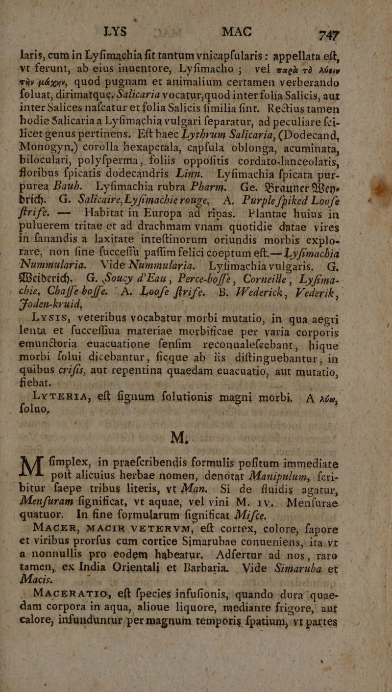 EXS 73) MAC . 742 laris, cum in Lyfimachia fit tantum vhicapfularis : appellata eft, foluat, dirimatque, Salicaria vocatur,quod inter folia Salicis, aut inter Salíces nafcatur et folia Salicis fimiliafint. Rectiustamen hodie Salicariaa Lyfimachia vulgari feparatur, ad peculiare fci- licet genus pertinens. Eft haec Lyzbrum Salicaria, (Dodecand, Monogyn,) corolla hexapetala, capfula oblonga, acuminata, biloculari, polyfperma, foliis oppofitis. cordato-lanceolatis, floribus fpicatis dodecandris Limm. | Lyfimachia fpicata pur- purea Daub. Lyfimachia rubra Pharm. | Ge. Srauner $ ens bridy. G. Salkaire,Lyfimachierouge, — A. Purple fhiked Loofe firife. — Habitat in Europa ad ripas. Plantae huius in puluerem tritae et ad drachmam vnam quotidie datae vires in fanandis a laxitate inte(tinorum oriundis morbis explo- rare, non fine fucceffu paffim felici coeptum eft.— Ly/emacbia Nummularia. Nide Nummularia. ,Lyfimachia vulgaris, | G, VBeiberid).. | G. ,Soucy d'Eau , Perce-boffe, Corueille, Lyftma- cbie, Chaffe-boffe. A. .Loofe ftrife.. B. Wederick, Federik, Soden-kruid, —' iocis , Lvsis, veteribus vocabatur morbi mutatio, in qua aegri len;a et fuccefliua materiae morbificae per varia corporis emunGoria euacuatione fenfim reconualefcebant, . hique morbi folui dicebantur, ficque ab iis diftinguebantur, in quibus crfis, aut. repentina quaedam euacuatio, aut mutatio, fiebat, (i0 oii3 A LM uf T Yet LvTERIA, eft fignum folutionis magni morbi | A aó, P TX. M; £A ! ^-! 4. pott alicuius herbae nomen, denotat Mauipulum, fcri- Menfuram fignificat, vt aquae, vel vini M. 1v... Menfurae- quatuor. In fine formularum fignificat Mifce. MACER, MACIR VETERVM, eft cortex, colore, fapore et viribus prorfus cum cortice Simarubae conueniens, ita.vt a nonnullis pro eodem habeatur. 'Adfertur ad nos, raro tamen, ex India Orientali et Darbaria. | Vide Simaruba. et Macis. JC Ry orsi T : beftr, : MacERA TIO, eft fpecies infufionis, quando dura quae- dam corpora in aqua, alioue liquore, mediante frigore, aut calore; infunduntur per magnum temporis Ípatium, yt partes