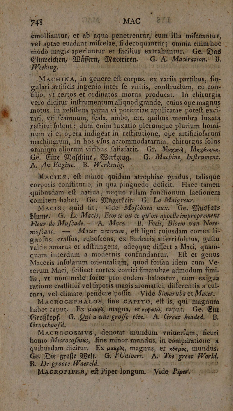 eimolliantur; et ab aqua. peietrentür, eum illa 'mifeeantür, vel aptae euadant mifcelae, fi decoquantür ; omuia enim hoe. 1n0do magis aperiuntur et facilius extrahuntur.' Ge. $ya8 ». A MACHINA, i in genere eft corpus, ex variis. s partibus, | fi in- gulari, artificis ingenio inter fe vnitis,. SEDE, eo, core JEn pup folent; - du enim luxatio REA plurinm horni- num vi er ópera indigeat in. reflitutione, ope artificiofaruni machingrum, in hos vfus accommodatarum, chirurgus folus emnium alioruin viribus. fatisfacit... Gif, Maxi Mwy&amp;mua. A, An. Engine. . FFerk kzuig. Maihua; eft. minor ediddhi: irl utse. diho; telisqdi: corporis conftitutio: in qua pinguedo, deficit. Haec tamen quibusdam: eft natiua, neque vllam functionum laelionem. comitein-habet. ^ Ge; Sugerteit: G. Le Maigreur. — Blume | 9 Le Macis, -Ecorce ou ce qu'on appelle improprement Fleur-de Mufzade. A. Mace. ^B. Foi; Bloem van Note- enofüs; exaffus, tübefcens, éxi Barbari: afferrifolitus, guftu, Valde amaruüs.et adftringens, adeoque differt a. Maci, quam-' quam interdum a modernis confundantur, Eft et genus. Maceris infularum orientalium, quod forfan idem cum Ve- terum Maci, fcilicet cortex cortici fimarubae admodum fimi- lis, vt non male forte'pro- eodem habeatur, cum. exigua ratione craffitiei vel faporis magis aroniatici, differentia a cul- türa, vel climate; pendere poffit. Vide Simaruba et Macer. MACROCEPHALOS, fiue cAPrTO, elt is; qui magnum habet caput. «Ex Iaxpa magna, etxeQaas, Caput. Ge. eig. Groffopf. G. Qui aue 'graffe pére,. A. Great beaded. B. Groothboof d. M rola deicii leis dins — itd homo Microcofmus, fiue minor mundus, in eomparatione a. quibusdam dicitur. Ex paxeàc, magnus, ef xóvpo;, mundus. b. De groote JVaereld. . i | CMACROPIPER; guia longum. Vide Pipes DT iaa r4