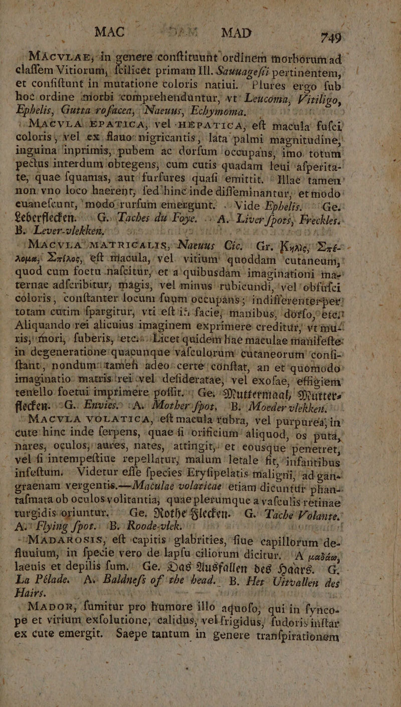 / * Claffem Vitiorum, ftilicét primam Ill. Sauuagefri pertinentem; et confiftunt in mutatione coloris natiui. Plures ergo fub ho? ordine ;tiiorbi :comprehenduntur, vt: Leucomau, Vitiligo, Ephelis, Gutzza vofücea, | Naeuus, Echymoma. dedit urto) v MACVLACEPATICA, vel -HEPATICA, eft macula fufei coloris , vel ex. flauo: nigricantis, láta palmi magnitudine; inguina inprimis, pubem ac dorfum 'occupans, imo. totum. pectus interdum obtegens; cum cutis quadam leui àfperita- te; quae fquamas, aut furfures quafi emittit. ^ Illae tamen: non. vno loco haerent; fed'hinc inde diffeminantur, et tnodo: euanefcunt, modo; rurfum emergunt. .. Vide Ephelis. ^ Ge. Seberflecfen. Go Taches du Foye. A. Liver fpots, Freckles.: Us vLever-ulekhóny5 15i oibyg i uuls, eic uo Soto o A4 OMACVEA' MATRICALIS, Naeuus. Gic. | Gr. Kwne; Es€- Acus; Zmíaos, eft macula, vel vitium' quoddam 'cutaneum;: .quod cum foetu :naícitür; et a quibusdam imaginationi ina: ternae adfícribitur; magis, vel minus rübicundi, 'vel'obfüfci coloris, conítanter locum faum occupáns; indifferenterpei: totam eurim fpargitur, vti eft i*, facie; manibus; dótffo, ete; Aliquando rei alicuius imaginem exprimere creditur; vt imu ris; fhori fuberis, 'etci;; Licet quideni Hae maculae mauifefte: in degeneratione: quacunque vafeulorum' cütaneorum confi ftant, nondüm:;tameh adeo: certé'cónflat, an etquomiodo: imaginatio. matris.irei:vel defideratae, vel exofae; effigiera tenello foetui imprimere poffit.:; Ge; : SYutfermoal; Siatteta flecfen..G.: Envies^ :A« Mozber:fpot, Bi Moeder vlekheii. MACVLA VOLATICA, eft macula tübra, vel purpurea; in: pares, oculos; aures, nates, attingit; et eousque penetret, - vel.fi intempeftiue repellarur; malum letale fit, infaritibus infeftum; ^ Videtur effe fpecies Eryfipelatis tüalieni; 'ad gane graenam vergentis.—JMaculae volazicae etiam dicuntur phán-: tafmata ob oculosyolitantia; quaeplerumque a vafculisretinae turgidis;oriuntur.. — Ge, SXotbe Sleden..— .G.- Tacbe Volauze.: -IMADAROSIS; eft capitis: glabrities, fiue capillorum de- fluuium, in fpecie vero de lap(u ciliorum dicitur. A wabén, i] La Pélade. Ac Balduefs of tbe bead... B. Hes Uitvallen. des Hairs. ^ MUNI dee mmn On HEAD OU LS t ^ Mapnomn; fümitur pro humore illo aquofo; qui in fynco: pe et virium exfolutione; calidus; velfrigidus; fudorivinftar ex cute emergit. Saepe tantum in genere tranfpirationem * «7