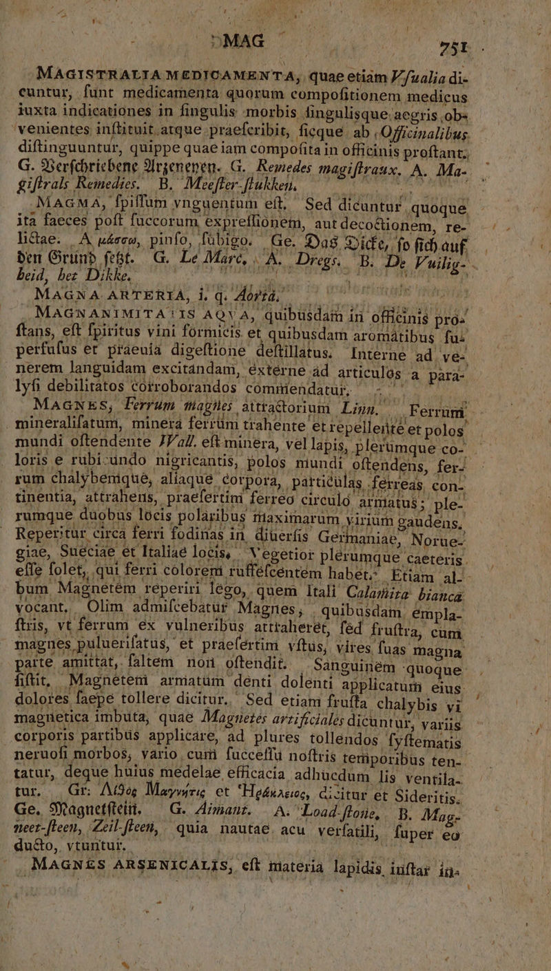 MAGISTRALIA MEDICAMEN'A, quae etiam Z'/ualia di- iuxta indicationes in fingulis morbis. dingulisque aegris ,ob«. diftinguuntur, quippe quae iam compofita in officinis proftant; G. 9serfebricbene 9Irgenenen..G. Reuedes magiflraux. A. Ma- gifirals Remedies. B. Meeffer- [lukkeni. | o LE MAGMA, fpiffum vnguentum eft, Sed dicuntur quoque lictae. |. A uásew, pinfo, fübigo. Ge. Dag. ;Dide,. . MAGNANIMITA'IS AQVA, quibüsdata iri officinis pro« ftans, eft fpiritus vini formicis et quibusdam aromatibus fui perfufus er praeuía digeftione deftillatus. Interne ad ve- nerem languidam excitandam, éxtérne ád articulós a para- lyfi debilitatos cofroborandos cómmiendatur. - ^ rum chalybenique, aliaque corpora, particulas ferreas con. tinentia, attrahens, praefertini ferreo circulo armatus; ple- tatur, deque huius medelae efficacia adhucdum lis ventila. tur. | Gr Atos Maywiri, et Hednaeec, dizitur et Sideritis. Ge. SWagnetfieit. — G. maur. — A. Load floüe, B. Mag. meet. leen, Zeil. Jieei, . quia nautae. acu. verfatili, fuper eo * ES Li