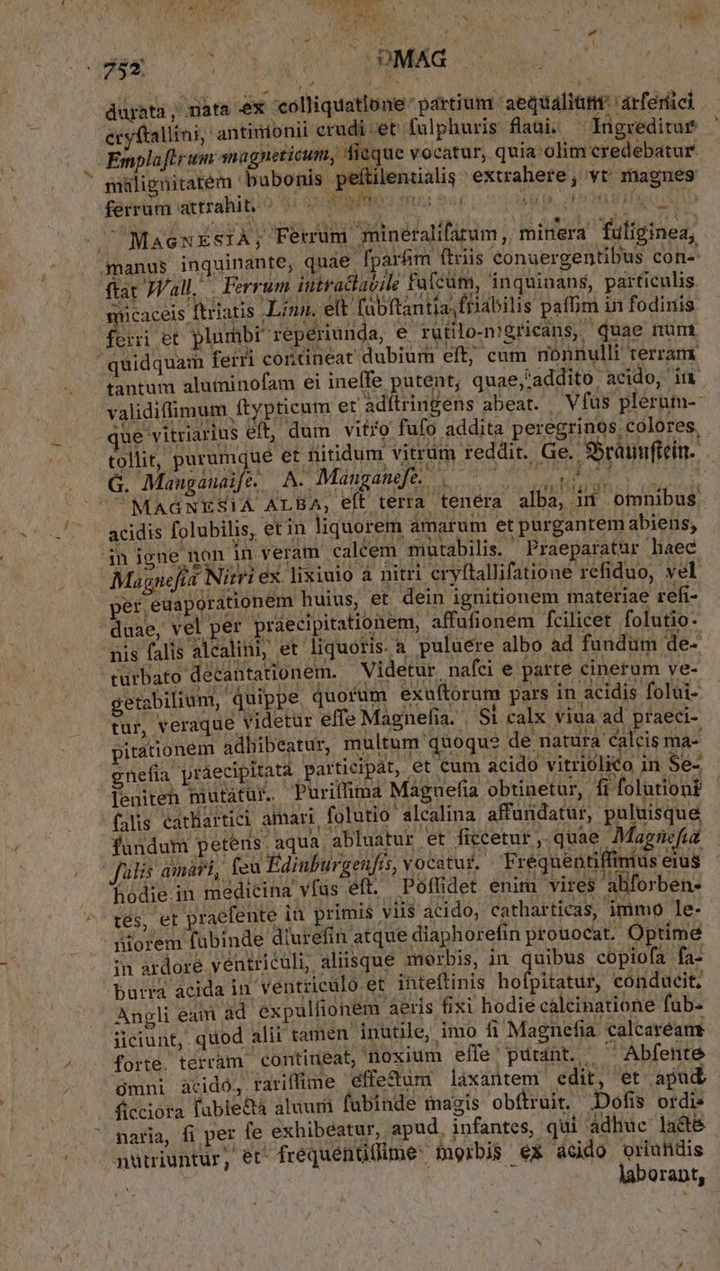 ^ Á x ; P. u eryftallini, antimionii crudi:et fulphuris flaui, —Ingreditur Empla fl rin nagneticum, fieque vocatur, quia olim credebatur miligüitatem bubonis pefüilentialis extrahere, vt rhagues férrüra attrahito *: 07809000 mua $54 VEU PIRA go os  LR inpet EV IWSUCWIT r3... 1 $540 315 t , MasexESIÁ; Ferrum mineralifatum, minera fuligine, nanus inquinante, quae fpar&amp;m ftris conuergentibus con« ftat JVall, . Ferrum iutraclav;le Falcum, inquinans, particulis mücaceis ftriatis Linn. e(t fabftantia,friabilis paffim in fodinis fei ct plumbí seperiunda, e rüplongricins, aae num quidquam ferri contineat dubium eft; cum nonnulli terram tantum aluminofam ei ineffe putent; quae;;addito, acido, in Uu -que vitriarius eft, dum vitro fufo addita peregrinos colores. G. Mangaualfe. A. Manganeft. MAGNESIA ALBA, eít terra. acidis folubilis, etin liquorem amarum et pargantem abiens, in igne non in veram calcem mutabilis. | Praeparatur haec Magnefia Nitri ex. lixiuio à nitri eryftallifatione refiduo, yel per euaporationem huius, et dein ignitionem materiae refi- duae, vel per praecipitationem, affufionem fcilicet folutio- - nis falis alcalini, et liquoris. a puluere albo ad fundum de- turbato decantationem. — Videtur, nafci e parte eris getabilium, quippe. quorum exuftorum pars in acidis folui- tür, veraque videtur effe Magnelia. . Si calx viua ad praeci- pitationem adhibeatur, multum quoque de natura calcis ma- gnefia práecipitatà partieipát, et cum acido vitriolico in Se- leniten mutatur. Puriffima Maguefia obtinetur,. fi folutiont falis catliartici amari folutio alcalina affundatur, puluisque fündum petens. aqua abluatur et ficcetur ,.quae Mag: ifia | fülis amari, feu Ediuburgenfis, vocatur. Frequentiffimus erus hodie.in medicina vfas eft. Poffidet enim vires abforben- tes, et praefente in primis vil$ acido;. catharticas, immo ]le- diorem fubinde diurefin atque diaphorefin prouocat. Optime in ardore ventriculi, aliisque morbis, in quibus copiofa fa- Dburra acida in ventriculo et. inteftinis hofpitatür, cónducit, Angli eam àád expulfionem aeris fixi hodie cáaleinatione fab ciunt, quod alii tamen. inutile, imo f Magnefia calcaréamt forte. terram, contiueat, noxium effe; putant. ^^ Abfente ómni acido, rariffime effectum laxantem edit, et apud naria, fi per fe exhibeatur, apud. infantes, qui adhuc ladté nütiuntur, er- frequenüüüme: morbis ex acido oriuiidis laborant, b