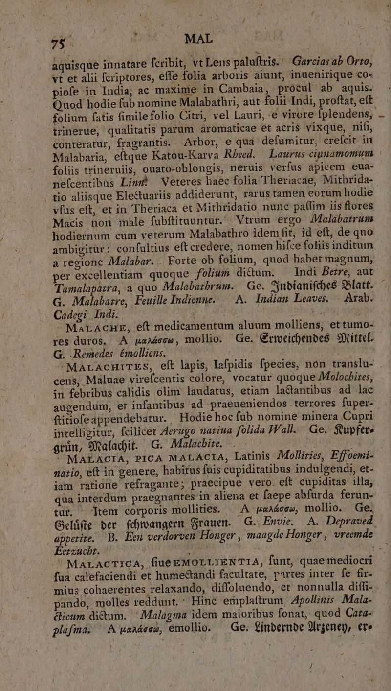 78. DUM MAL aquisque innatare fcribit, vt Lens paluftris.''Garcias ab Orto, 'vt et alii fcriptores, effe folia arboris aiunt, inuenirique co« iofe in India; ac maxime in Cambaia, procul ab aquis. Quod hodie fub nomine Malabathri, aut folii Indi, proftat, eít folium fatis fimilefolio Citri, vel Lauri, e virore fplendens, .. (rinerue, qualitatis parüm aromaticae ét àcri$ vixque, nili, conteratur, fragrantis. Arbor, e qua defumitur, crefcit in Malabaria, eftque Katou-Karva Rbeed. | Laurus cignamomum folis trineruiis, ouato-oblongis, neruis verfus apicem eua- ne(centibus Lim? Weteres haec folia Theriacae, Mithrida- tio aliisque Ele&amp;uariis addiderunt, rarus tamen eorum hodie vfus eft, et in 'Theriaca et Mithridatio nunc pa(lim iis flores Macis non male fubftituuntur. Vtrum ergo Malabatrum hodiernum cum veterum Malabathro idem fit, id eft, de quo ambigitur : con(ultius eft credere, nomen hifce foliis inditum a regione Malabar. . Forte ob folium, quod habet magnum, per excellentiam quoque folium dictum. ^ Indi Berre, aut Tumalapatra, a quo Malebatbrum. Ge. inbianifcocs 33latt. G. Malabatre, Feuille Indienne. .— A. Indian Leaves. Arab. Cadegi Indi. .— Du 3 TN - MaLACHE, eft medicamentum aluum molliens, et tumo- res duros. A paaáéece, mollio. Ge. Griocichenbes. SXittel. — G. Remedes émolliens. ati CPRUME f »MaracnmuriTEs, eft lapis, Iafpidis fpecies, non translu- . ens, Maluae virefcentis colore, vocatur quoque Molochires, in febribus calidis olim' laudatus, etiam la&amp;tantibus ad lac augendum, ef infantibus ad praeueniendos . terrores fuper- - ftitiofeappendebatur. Hodie hoc fub nomine minera Cupri intelligitur, fcilicet Aerugo natiua folida Wall. Ge. $upfet» grün, 9 alad)it. G. Malachite. Hd m ^ MALACIA, PICA MALACIA, Latinis Mollizies, Effoemi- natio, et in genere, habitus fuis cupiditatibus indulgendi, et- iam ratione refragante; praecipue vero. eft cupiditas illa, qua interdum praegnantes in aliena et faepe abfurda ferun- tur. ^ Ttem corporis mollities. — A aaéssse, mollio. Ge. Gelüfte ber fd)roangerm Grauem. G. Ewvie. A. Depraved. appetite, B. Eeu verdorven Honger , maagde Honger , vreemde Berzucbt. — | je did cut NOMEA 2 ^MALACTICA, fiué EMOLLYENTTIA, funt, quae mediocri faa calefaciendi et hume&amp;andi facultate, rartes inter fe fir- mius cohaerentes relaxando, diffolaendo, et nonnulla diffi- pando, molles reddunt. : Hinc emplaftrum Apollinis Mala- dicum di&amp;um. ^ Malagma idem maioribus fonat, quod Caza- flafma. A kaaáeeg, emollio. Ge. £inbernbe 9lrgenep, €t» -