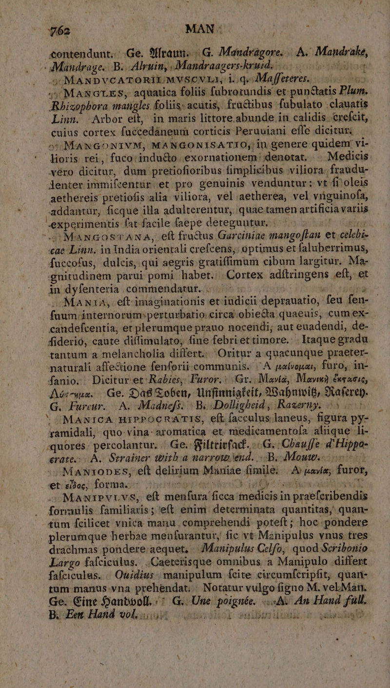 . e€ontendunt.: Ge. S(rau. G. Manudrágore. A. Mandrake, -: Mandrage. B. .Alruin, .Mandraagers-kruid. intytélgitoq 5 MANDVCATORILI/MVSCVLA, i. ;qMaffeteves. 0000s 4 MascrES, aquatica foliis fubrotundis et: punctatis PIum ARhizopbora mangles foliis: acutis, fractibus. fubulato :clauatis Linn. 'Arbor eit, in maris littore.abunde in calidis. crefcit, cuius cortex fuccedáneum corticis Peruuiani effe dicitur. 5:5:MANGONIVM, MANGONISATIO, in genere quidem vi- lioris rei, fuco: indu&amp;o | exornationem denotat. - Medicis véro dicitur, dum pretiofioribus fimplieibus viliora. fraudu- lenter immifcentür.et pro genuinis venduntur: vt fi oleis aethereis pretiofis alia viliora, vel.aetherea, vel vriguinofa, addantur, ficque illa adulterentur, quae tamen artificia variis experimentis fat facile. (aepe deteguutur, | P Capri, S MaNGoOSTANA, eft fractus Garciniae mangofLan. et celebis ae Linn. in India orientali crefcens;: optimus et faluberrimus, fuccofus, dulcis, qui aegris gratiffimum cibum largitur. Ma- gnitudinem parui pomi habet. Cortex adítringens eft, et in dyfenteria commendatur. . | ^ : uit repa Ma N12, eft.imaáginationis et-iudicii deprauatio, feu fen- füum-ánternorum:perturbatio: circa obiecta quaeuis, cumex-. . candefcentia, et plerumque prauo noceiidi; aut euadendi, de- | fiderió, caute diffimulato, fine febriettimore. Itaque gradu. tantum a. melancliolia differt.: Oritur a quacunque praeter- naturali affectione fenforii-communis. ^A patvouzr, furo, in- fanio. Dicitur et-Rabies, Furor: Gt. IMavta, Mawwà &amp;xeacic, Aéc-wue, Ge. $Da8 &amp;obea, lufinniateit, 9Babntoifi) SXaferep. G. Fureur. A. dMaduefs. : B. Dolligheid , Razerny. 55: sMaNiICA HiPPOCRATIS, eft facculus laneus, figura py- rámidali, quo vina- aromiatica et. medicamentofa aliique li- . ;quorés. percolantur. |. Ge. $yilttiefacf. : G. :Chauffe d Hippo- — erate.:- A. Straiuer tbitb.a narrota end. B; Mou o -MANtODES, e(t delirium Muuiae fimile; |. As pavie; furor, et ei3oc, forma. i eq dts 3 ey satur axi. MauiPvruvs, eft menfura ficca medicis in praefcribendis foraülis. familiaris; e(t. enim. determinata quantitas; quan- tüm fcilicet vnica manu. comprehendi. poteft ; hoc pondere . plerumque herbae menfurantur, fic vt: Mznipulus vnus tres drachmas pondere aequet, - Mauipulus Celfo, quod Scribonio Largo fafcicülus.. .Caeterisque omnibus a Manipulo differt fafciculus. « Ouidius. manipulum ícite circumfcripfit; quan- tum manus.vna prehendat; | Notatur vulgo figno M. vel.Man.. Ge. Cine anbooll. /: G.. Une poignée. «A. An Haud full. B. Ee Hand vol. Arca v AAT A [ PHA