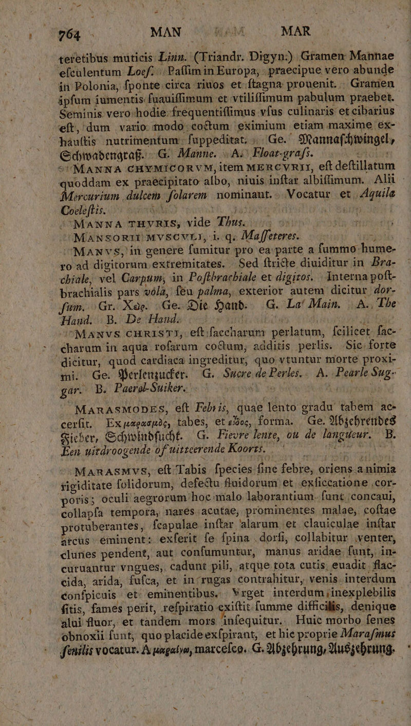 teretibus muticis Lii. (Triandr. Digyn:)) Gramen Mannae efculentum Loc... Paffim in Europa; - praecipue vero abunde án Polonia, fponte.circa riuos et.ftagna prouenit... Gratien ipfum iumentis: faauiffimum et vtiliffimum pabulum praebet. Seminis vero-hodie-frequentiffimus vfus culinaris et cibarius eft, dum vario todo coctum eximium etiam maxime ex- háuítis. nutrimentum: fappeditat; | Ge. SR annaffjtoingcl, Gdmsabenatag. - G. Mane. A; Hloar-grafs. MU NT 5MANNA CHYMICORVM,item MERCVRIZI, eft deftillatum quoddam ex praecipitato albo, niuis inftar albiffimum. Alii Mictrium .dáloibo. folarem:. nominant. «Vocatur et | Z4quila Coeleft is. DIA. 4 FUR 152129 (ERO, /'MANNA THVRIS, vide Tus. | jt d MANSORIUMVSCVLI, i.q. Maffeteres..— U uid MaANvS;' in genere fumitur pro ea parte a fummo hume- ro ad digitorum extremitates. Sed flri&amp;ie diuiditur in Bra- chile, vel Carpum, in Poftbracbiale et digitos. interna poft- — brachialis pars vó/a, feu palma, exterior autem dicitur dor- jum... Gr. Xàe. Ge. Die. anb. — G. La' Main. |... The Haud. B. De Hand. bod (ads TN di OUMANVS CHRISTI, eftifaeeharum perlatum, fcilicet. fac-- charam in aqua rofarum coCtum, additis perlis. Sic. forte  dicitur, quod cardiaca ingreditur, quo vtuntur tiorte proxi- mi. Ge. Sherlengudfer. | G.. Sucre de Perles... A. .Pearle Sug-- gar. B. Paere-Suiker, «5050s Á npbd MARASMODES, e(t Febris, quae lento gradu tabem ac- cerüt. Expxezopic, tabes, eteJo;, forma. Ge. S(5sebretibeg Sieber, Cbivinbfuc)t- —G.. Fievre eure, ou de langueur. B. Een. uitdroogende of uitzeerende Koorzs, 500 005000000 MARASMVvS, elt Tabis. fpecies fine febre, oriens a nimia sigiditate folidorum, defe&amp;u fluidorum et. exficcatione ,cor- oris; oculi aegrorum hoc malo laborantium. funt /concaui, collapfa tempora, nares. acutae; prominentes malae, coftae protuberantes , fcapulae inftar alarum et clauiculae inftar arcüs: eminent: exferit fe fpina .dorfi, collabitur .venter, clunes pendent, aut confumuntur, manus aridae. fant, in- curüantur vngues,. cadunt pili, atque tota cutis, euadit. flac- cida, arida, fufca, et in'rugas contrahitur, venis. interdum confpicais et. eminentibus. Vrget interdum inexplebilis (itis, fames perit, refpiratio exiftit. fumme difficilis, denique alui fluor, et tàndem mors infequitur.. Huic morbo fenes obnoxii funt; quo placideexfpirant, et hie proprie Marafinus ffenilis vocatur. A uagatyo, matce[co.. G. 9] bjebrung, 2luggebrumg.