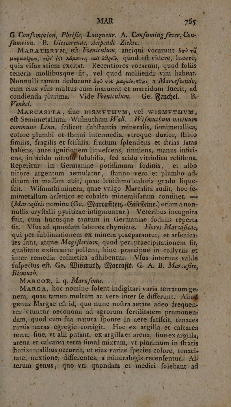 ..G. Cos foonriejodd Phfee,: Lang uehr, A. Cnfoming fever, Gan Jumsion, | B. Uirteerende, Berni. Ziekte. |. ManATHRVM, eft. Foeniculum, antiqui vocarunt kr Td paguatpen, TET £6 Mert. xa &amp;9oriy, quod. eft videre, lucere; .. quia vifus aciem excitat. Recentiores vocarunt, quod foliis teneris mollibusque fit,. vel quod molliendi vim habeat. Nonnulli:tamen deducunt &amp;zà zo&amp; BagatverJai, à Marcefcendo; cum eius vfus multus cum inaruerit et marcidum fuerit, ad condienda plurima. Vide Foeniculum. Ge. E B. Venkel. | -MARCASITA, fiue. px8MV THVM, vel WISMVTHYM,; eft Semimetallum, Wifmuthum JVall.... Wifmutbum natiuum commune Linn. fcilicet. fubftantia mineralis, femimetallica, colore plumbi et. ftanni intermedia, vtroque durior, ftibio fimilis, fragilis et fcifüilis, fractum fplendens et flrias latas habens; ante ignitionem liquefcens, tinniens, manus infici- , ens, in acido nitrof6 folubilis, fed acido vitriolico refiftens. Reperitur. in. Germaniae - potiffimum fodinis, et. albo nitore. argentum aemulatur, fÍtanno-vero et plumbo ad. ditum in maífam abit; quae leniffimo: caloris gradu lique- fcit... Wifmuthi minera, quae vulgo. Marcatita audit, hoc fe- mimetallum arfenico et cobalto mineralifatum continet, — (Marcafitis nomine (Ge. 9X arcafiten, : Giftfieine-) etiam a non- nullis cryftalli pyriticae infigniuntur. ) Weteribus incognita fuit, cam hucusque tantum in Germaniae fodinis reperta fit... Vfusad quosdam labores chymicos. .FJores Marcafizae, qui per fablimationem ex minera praeparantur, et arfenica-- les funt, atque Magiflerium, quod per. praecipitationem fit, qualitate exíiccante pollent, hinc. praecipue in. collyriis et inter. remedia cofmetica adhibentur. ;Vfus internus valde fufpectus eft. Ge, A biemutb, TNMMaHe G. A. B. MFG je, bBisnutb. MARCOR, i. q. Maro fmus. » MARGA, hoe nomine folent indigitari varia terrarum ge- nera, quae tamen multum ac vere inter fe differunt. Alix genus Margae eft id, quo nunc noftra aetate adeo frequen- ter vtuntur oeconomi ad agrorum fertilitatem promouen- dam, quod cum fua natura Íponte in aere fatifcit, tenaces nimis terras egregie corrigit. Hoc ex argilla et calcarea terra; fiue, vt alii patant, ex argilla et arena, fiueex argilla; arena et malae terra fimul mixtum, vt plurimum i in ftratis horizontalibus occurrit, et eius variae fpecies colore, tenaci- tate, mixtione, differentes, a mineralogis. recenfentur.- Al- terum genus, quo vti quondam et medici folebant ad - , »