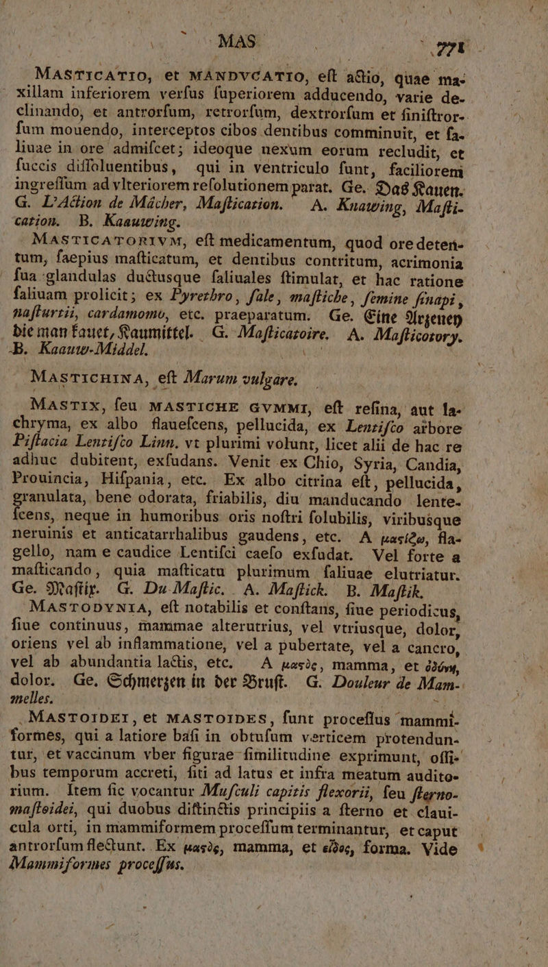 b MAS'TICATIO, et MANDVCATIO, eíl a&amp;io, quae ma: - xillam inferiorem verfus fuperiorem adducendo, varie de. clinando, et antrorfum, retrorfum, dextror(um et finiftror-. fum mouendo, interceptos cibos dentibus comminuit, et fa. liuae in ore admifcet; ideoque nexum eorum recludit, et fuccis diffoluentibus, qui in ventriculo funt, facilioreni ingreffum ad vlteriorem refolutionem parat. Ge. 3»a8 feauerm. G. L'Acion de Mácher, Maflicarion. ^ A. Knatwing, IMafti- cation. B. Kaautwing. | | MasmICATOR1VM, eft medicamentum, quod ore deter- tum, faepius imafticatum, et dentibus contritum, acrimonia fua:glandulas du&amp;tusque faliuales ftimulat, et hac ratione faliuam prolicit; ex Pyrezbro, fale, mafticbe, Jemine finapi , nafturtii, cardamomo, etc. praeparatum. Ge. (íne 9[rgenen bie man faucet, aumittel. |. G.- Maflicazoire, — A. Maflicotory. TB. Kaauw-Middel. ANI E MasrT1cniNA, eft Marum vulgare. MasrTIx, feu MASTICHE GvMMWr, eft refina, aut la- chryma, ex albo flauefcens, pellucida, ex Lentifco arbore Piflacia Lenzifto Linn. vt plurimi volunt, licet alii de hac re adhuc dubitent, exfudans. Venit ex Chio, Syria, Candia, Prouincia, Hifpania, etc. Ex albo citrina eft, pellucida, ranulata, bene odorata, friabilis, diu manducando lente. rcge neque in humoribus oris noftri folubilis, viribusque neruinis et anticatarrhalibus gaudens, etc. A pasíde, fla- gello, nam e caudice Lentifci caefo exfudat. Vel forte a maílicando, quia maíticatu plurimum faliuae elutriatur. Ge. 9Xaftir.. G. Du. Maftic. A. Maffick. B. Maflik. MASTODYNIA, eft notabilis et conftans, fiue periodicus, fiue continuus, mammae alterutrius, vel vtriusque, dolor, oriens vel àb inflammatione, vel a pubertate, vel a cancro, vel ab abundantia lacis, etc. — A uasic, mamma, et ó2óvy, znelles. - | . MasToIDETI, et MASTOIDES, funt proceflus mammi- formes, qui a latiore bafi in obtufum verticem protendun- tur, et vaccinum vber figurae fimilitudine exprimunt, offi- bus temporum accreti, fiti ad latus et infra meatum audito- rium. ltem fic vocantur Mufculi capztis flexorii, feu fterio- sna[leidei, qui duobus diftin&amp;lis principiis a fterno et'claui- cula orti, in mammiformem proceffum terminantur, et caput Mammiformes. proceffus. J