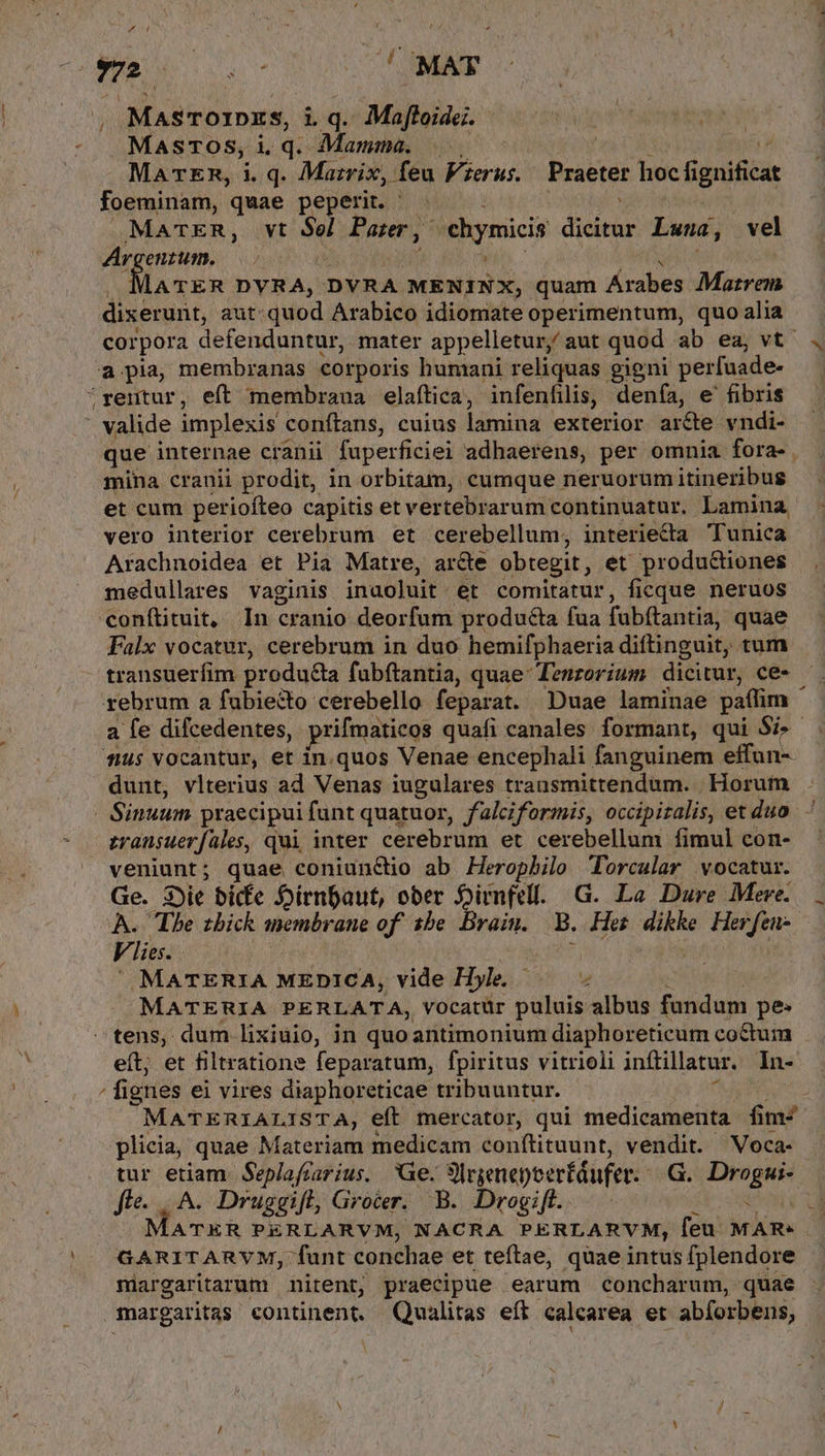 m: ND VEAMNE , Masrorprzs, i. q. Maftoide;. dap T Std MasTos,iq. Mamma. |. Foy j L MaTER, i. q. Mazrix, feu Verus. Praeter hocfignificat foeminam, quae peperit. ^. ge : MacER, vt Sel Parr, chymicis dicitur Lwna, vel Argenzum. —- 4 hi^. lATER DYRA, DVRA MENINX, quam Arabes Marrem dixerunt, aut: quod Arabico idiomate operimentum, quo alia corpora defenduntur, mater appelletur, aut quod ab ea, vt a pia membranas corporis humani reliquas gigni perfuade- rentur, eft membraua elaftica, infenfilis, denía, e'fibris * valide implexis conftans, cuius lamina exterior arcte vndi- que internae cranii fuperficiei adhaerens, per omnia fora- mina cranii prodit, in orbitam, cumque neruorum itineribus et cum periofteo capitis et vertebrarum continuatur. Lamina vero interior cerebrum et cerebellum, interiecta Tunica Arachnoidea et Pia Matre, ar&amp;e obtegit, et productiones medullares vaginis inaoluit et comitatur, ficque neruos conftituit, In cranio deorfum producta fua fubftantia, quae Falx vocatur, cerebrum in duo hemifphaeria diftinguit, tum transuerífim produ&amp;a fubftantia, quae: Tenrorium dicitur, ce- rebrum a fubie&amp;to cerebello feparat. Duae laminae paffim ^ a fe difcedentes, prifmaticos quafi canales formant, qui $i . f$ vocantur, et in. quos Venae encephali fanguinem effun-- dunt, vlterius ad Venas iugulares transmittendum. . Horum | Sinuum praecipuifunt quatuor, falciformis, occipizalis, et duo. zansuerfaüles, qui inter cerebrum et cerebellum fimul con- veniunt; quae coniunctio ab Heropbilo Torcalar vocatur. Ge. jit bicfe oirnpaut, ober Dirnfell. G. La Dure Meve.. . A. The zbick membrane of. 1be. Brain. B. Hes dikke Herfen-. Vlie..— | : ia Ha j  MATERIA MEDICA, vide Hyle. — i | MATERIA PERLATA, vocatür puluis albus fundum pe: —tens, dum lixiuio, in quoantimonium diaphoreticum coctum eít; et filtratione feparatum, fpiritus vitrioli inftillatur. In- / fignes ei vires diaphoreticae tribuuntur. MV MATERIALISTA, eft mercator, qui medicamenta fim- licia, quae Materiam medicam conftituunt, vendit. Voca- tur etiam. Seplafrarius. Ge. Sorgenepeerfdufer...G.. Drogui- fte... A. Druggifl, Grocer. B. Drogifl. d ONUVIHE Y ATER PERLARVM, NACRA PERLARVM, feu MAR- GARITARVM, funt conchae et teftae, quae intus fplendore miargaritarum nitent, praecipue earum concharum, quae margaritas continent. Qualitas eff calcarea et abforbens,