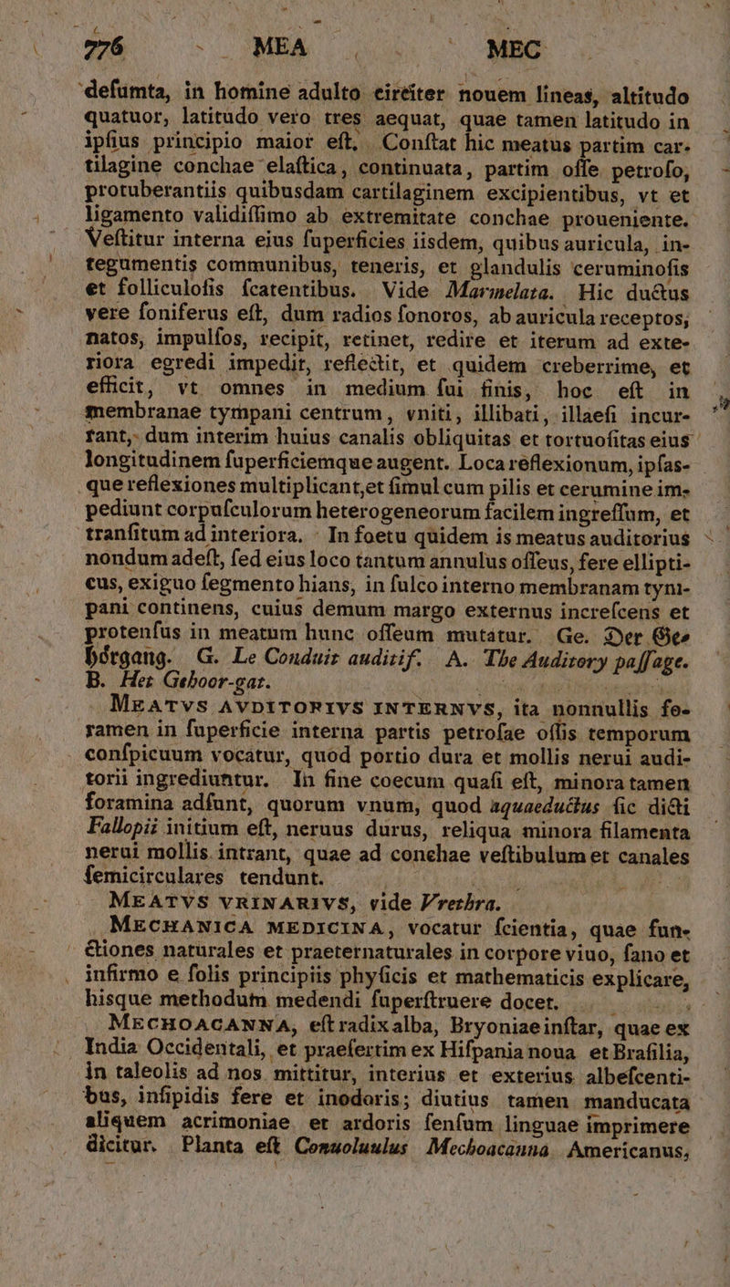 'defumta, in homine adulto eireíter nouem lineas, altitudo quatuor, latitudo vero tres aequat, quae tamen latitudo in ipfius principio maior eíl, Conítat hic meatus partim car. tilagine conchae 'elaftica, continuata, partim offe. petrofo, protuberantiis quibusdam cartilaginem excipientibus, vt et ligamento validiffimo ab. extremitate conchae proueniente. Veftitur interna eius fuperficies iisdem, quibus auricula, in- tegumentis communibus, teneris, et glandulis ceruminofis et folliculofis fcatentibus. Vide AMaruelaze. Hic du&amp;us vere foniferus eft, dum radios fonoros, ab auricula receptos; natos, impulfos, recipit, retinet, redire et iterum ad exte- riora egredi impedir, refledit, et quidem creberrime, et efücit, vt omnes in medium fui finis, hoc eft in membranae tympani centrum, vniti, illibati, illaefi incur- que reflexiones multiplicant,et (imul cum pilis et cerumine im- pediunt corpufculorum heterogeneorum facilem ingreffum, et tranfitum ad interiora. - In foetu quidem is meatus auditorius nondum adeft, fed eius loco tantum annulus offeus, fere ellipti- cus, exiguo fegmento hians, in fulco interno membranam tyni- pani continens, cuius demum margo externus increfcens et protenfus in meatum hunc offeum mutatur. Ge. Ser Gt» bérgang. G. Le Conduir auditif. A. Tbe Audizery paff age. B. Her Geboor-gat. | vot uod DNI .MEATvs AvDtTORIVS INTERNVS, ita nonnullis fo- ramen in fuperficie interna partis petrofae oílis temporum confpicuum vocatur, quod portio dura et mollis nerui audi- torii ingrediuntur. In fine coecum qua(i eft, minora tamen foramina adfunt, quorum vnum, quod aquaeductus fic di&amp;i Fallopii initium eft, neruus durus, reliqua minora filamenta nerui mollis. intrant, quae ad conchae vefítibulum et canales femicirculares tendunt. b dv MEATVS VRINARIVS, vide Prerbra. MECHANICA MEDICINA, vocatur fcientia, quae fun- &amp;iones naturales et praeternaturales in corpore viuo, fano et infirmo e folis principiis phyüicis et mathematicis explicare, hisque methodum medendi fuperftruere docet, |. MECHOACANNA, eítradixalba, Bryoniaeinítar, quae ex India Occidentali, et praefertim ex Hifpania noua etBrafilia, in taleolis ad nos. mittitur, interius et exterius albefcenti- bus, infipidis fere et inodoris; diutius. tamen. manducata aliquem acrimoniae. et ardoris fenfum linguae imprimere dicitur. Planta e(t Cemuoluulus Mechoacanna | Americanus, | &amp;. ,7