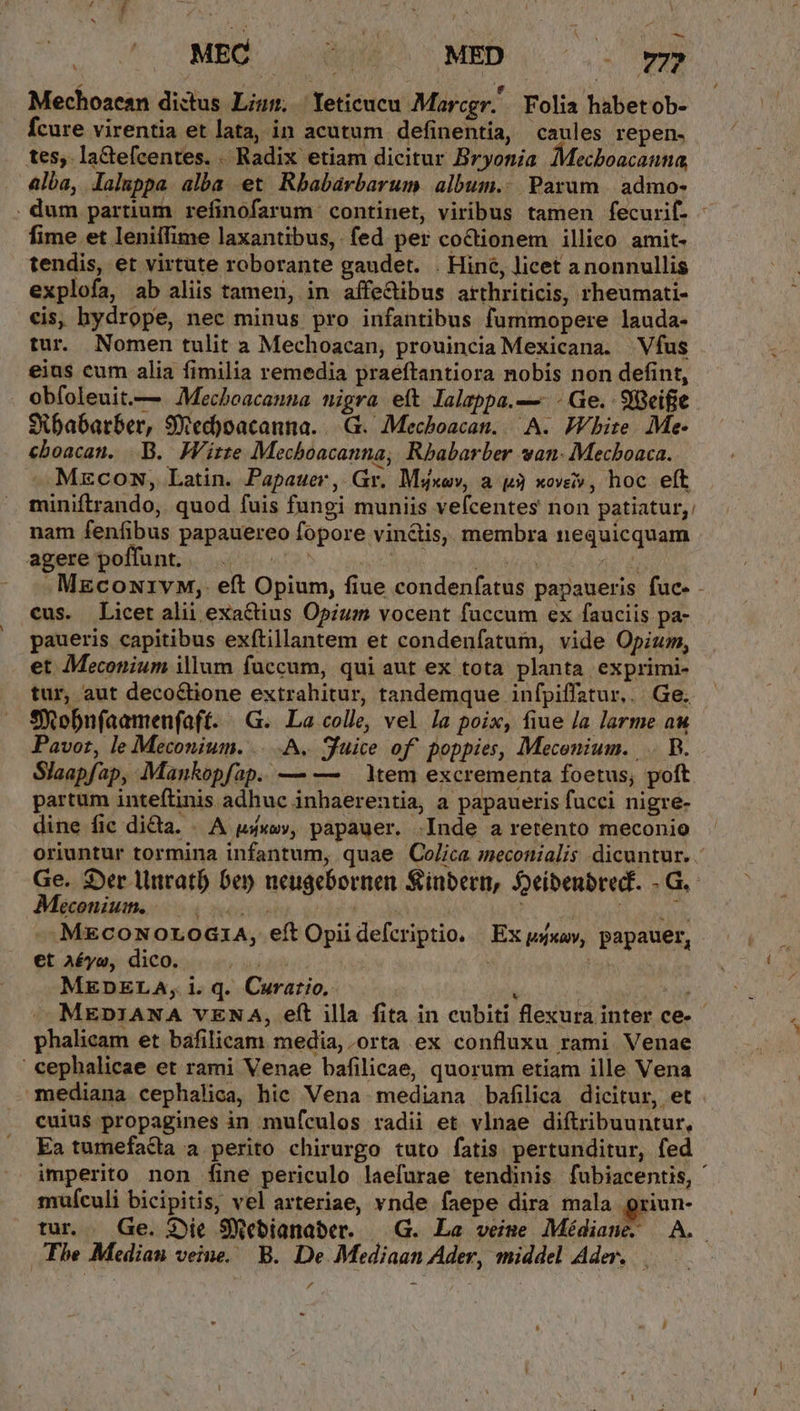 ou^ CUMBOS ita MED | .. » Mechoaean dictus Lism. Yeticucu Marcgr. Folia habetob- Ícure virentia et lata, in acutum definentia, caules repen. tes; la&amp;tefcentes. . Radix etiam dicitur Bryonia Mecboacanna, 4lba, laluppa alba et Rbabaárbarum album. Parum admo- . dum partium refinofarum continet, viribus tamen fecurif. - fime et leniifime laxantibus,. fed per coctionem illico. amit- tendis, et virtute roborante gaudet. . Hine, licet anonnullis explofa, ab aliis tamen, in affe&amp;ibus arthriticis, rheumati- cis, hydrope, nec minus pro infantibus fummopere lauda- tur. Nomen tulit à Mechoacan, prouincia Mexicana. Vfus eias cum alia fimilia remedia praeftantiora nobis non defint, obfoleuit.— Mecboacanna nigra eft lalappa.—. - Ge. 98eifie Sibabarber, SYXed)oacanna. | .G. Mechboacan.. A. White. Me- cboacan. .B. Wirte Mechoacanna, Rbabarber van: Mecboaca. MrzcoNn, Latin. Papauer, Gr. Msxov, a 3 xov, hoc eft miniftrando, quod fuis fungi muniis vefcentes non patiatur, nam fenfibus papauereo fopore vincis, membra nequicquam agete'bollunt.,. 450575 ou Um Alec jd . MEcoui1vM,. eft Opium, fiue condenfatus papaueris fuc- - cus. Licet alii exactius Opium vocent faccum ex fauciis pa- paueris capitibus exftillantem et condenfatum, vide Opium, et Meconium illum fuccum, qui aut ex tota planta exprimi- tur, aut deco&amp;tione extrahitur, tandemque infpiffatur.. | Ge. Sitobnfaamenfaft. «G.. La colle, vel Ja poix, fiue /a larme au Pavor, le Meconium. ....A. fuice of. poppies, Mecenium. .. B. Slaapfap, Mankopfap. — — Xem excrementa foetus, poft partum inteftinis adhuc inhaerentia, a papaueris fucci nigre- dine fic di&amp;a. . A uxo», papauer. .Inde a retento meconio oriuntur tormina infantum, quae Co/ica meconialis dicuntur. . Ge. Der llnratb) 6e neugebornen Sinbern, Seibenbred. - G.- €coniutt, ET . AMETS ier MecoNorod1A, eft Opi defcriptio. | Ex psxav, papauer, et Aéyo, dico. | Pa) MEDELA, i. q. Curatio.  * iig MEDIANA VENA, eft illa fita in cubiti flexura inter ce- phalicam et baáfilicam media, orta ex confluxu rami Venae cephalicae et rami Venae bafilicae, quorum etiam ille Vena mediana cephalica, hic Vena mediana bafilica dicitur, et cuius propagines in mufculos radii et vlnae diftribuuntur, Ea tumefacta a perito chirurgo tuto fatis pertunditur, fed imperito non fine periculo laefurae tendinis fubiacentis, ' muículi bicipitis, vel arteriae, vnde faepe dira mala griun- tur . Ge. 3jie SWebianaber. —|.G. La veime Médiane. A. The Median veine. B. De Mediaan Ader, middel Ader. -