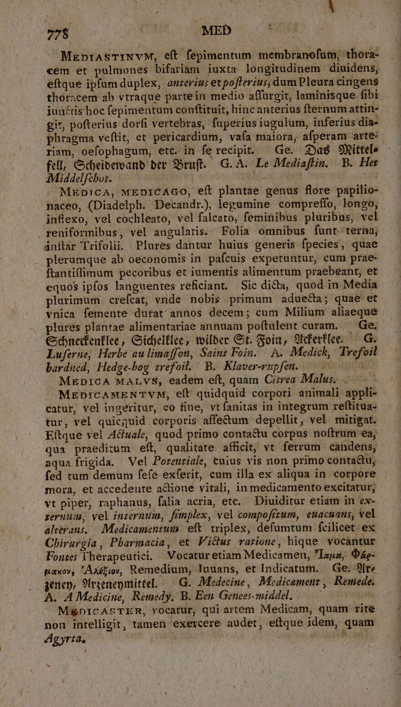 / 778 M MED £i ^ MaprASTINVM, eft fepimentum membranofum, thora- «em et pulmones bifariam iuxta longitudinem diuidens, eftque ipfum duplex, anzevius etpoflerius, dum Pleura cingens thóricem ab vtraque partein medio affürgit, laminisque fibi junctis hoc fepimentum conftituit, hincanterius fternum attin- git, pofterius dorfi vertebras, fuperius iugulum, inferius dia- phragma veftit, et pericardium, vaía maiora, afperam arte- riam, oefophagum, etc. in fe recipit. — Ge. 3Da8 Sittel» fell, &amp;dyeibemeanb ber ruft. G. A. Le Mediaflin. B. Het ;Middelfiboi. Ed sol. j MknpicA, wEDICAGO, eft plantae genus flore papilio- naceo, (Diadelph. Decandr., legumine compreffo, longo, infexo, vel cochleato, vel falcato, feminibus pluribus, vel reniformibus, vel angulatis. Folia omnibus funt. terna; ánítar Trifolii. Plures dantur huius generis fpecies, quae plerumque ab oeconomis in pafcuis expetuntur, cum prae- ftantiffimum pecoribus et iumentis alimentum praebeant, et equos ipfos languentes reficiant. Sic di&amp;a, quod in Media plurimum. crefcat, vnde nobis primum adue&amp;a; quae et vnica femente durat annos decem; cum Milium aliaeque plures plantae alimentariae annuam poítulent curam. Ge. Cxehnedtenflee, Gidelflee, toilber Gt. Soit, 9tferflee. — G. Luferne; Herbe au limaffon, Sainz Foin. A. Medick, Trefoil ardued, Hedge-hog trefoil. B. Klaver-rupfeu. — 0 MEDICA MALVS, eadem eft, quam Cizrea Malus. MEDICAMENTVM, eft quidquid corpori animali appli- catur, vel ingéritur, eo fine, vtfanitas in integrum reftitua- tur, vel quicquid corporis affe&amp;um depellit, vel mitigat. Eftque vel A&amp;uale, quod primo conta&amp;u corpus noftrum ea; qua praedizum efít, qualitate afficit, vt ferrum candens, aqua frigida. ^ Vel Poreuziale, cuius vis non primo conta&amp;u,. fed tum demum fefe exferit, cum illa ex aliqua in. corpore mora, et accedente actione vitali, in medicamento excitatur, vt piper, raphanus, falia acria, etc. Diuiditur etiam in ex- zevnum, vel inzernum, fümplex, vel compofizum, euacuans, vel ahérans. .Medicamenzum eft / triplex, defumtum fcilicet. ex Chirurgia, Pharmacia, et Vicus ratione, hique vocantur - Fontes Therapeutici. Vocatur etiam Medicamen, aue, Oe- paxov, Ax£tioy, Remedium, luuans, et Indicatum. | Ge; 9[re genen, 9trzenepmitteL /G. Medecine, Medicament , Remede. A. A Medicine, Remedy, B. Een Genees-middel, — P M&amp;DICASTER, vOcatur, qui artem Medicam, quam rite non intelligit, tamen exercere audet, eítque idem, quam dAgyrta,