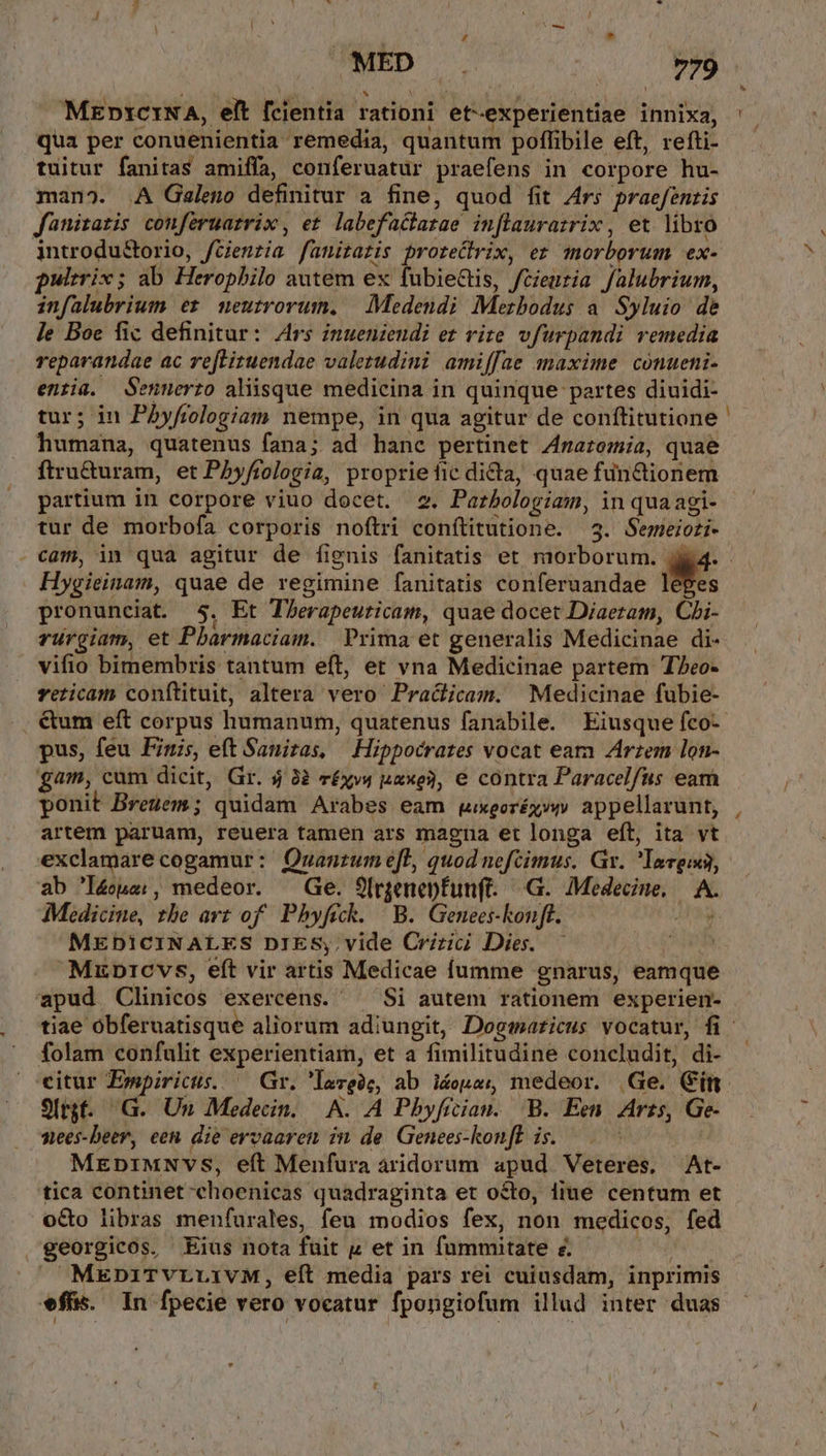 MEpi1ctINA, elt fcientia rationi et-experientiae innixa, qua per conuenientia remedia, quantum poffibile eft, refti- tuitur fanitas amiffa, conferuatur praefens in corpore hu- mano. .A Galeno definitur a fine, quod fit Ars praefentis fanizatis conferuarrix, et labefactatae inflaurazrix , et libro introdu&amp;torio, fGenzia fanirazis proreQrix, ez morborum ex- pultrix ; ab Heropbilo autem ex fubiectis, fcieutia falubrium, infalubrium er mneutrorum. | Medendi Mezbodus a Syluio de le Boe fic definitur: Ars inueniendi ez vire vfurpandi remedia reparandae ac refLituendae valetudini amiffae maxime cónueni- enria. Sennerto alisque medicina in quinque partes diuidi- tur; in Pbyfrologiam nempe, in qua agitur de conftitutione humana, quatenus fana; ad hanc pertinet 4razomia, quae ftru&amp;uram, et Phyftologia, proprieficdidia, quae fun&amp;tionem partium in corpore viuo docet. 2. Parbologiam, in qua agi- tur de morbofa corporis noftri conítitutione. 3. Semeioti- Hygieinam, quae de regimine fanitatis conferuandae lépes pronunciat. $5. Et TLerapeuticam, quae docet Diaeram, Chi- ruürgiam, et Pbarmaciam. | Prima et generalis Medicinae di- vifio bimembris tantum eft, et vna Medicinae partem T7eo- veticam conftituit, altera vero Pracicam. Medicinae fubie- &amp;um eft corpus humanum, quatenus fanabile. Eiusque fco- pus, feu Fini, eft Sanitas, | Hippocrates vocat eam Arzem lon- fam, cam dicit, Gr. $ 32 r£xv4 uaxe3, e contra Paracelfus eam ponit Breuem; quidam Arabes eam gxgorég»- appellarunt, artem paruam, reuera tamen ars magna et longa eft, ita vt p ab 'I4us;, medeor. Ge. 9(rgenepfun(t. G. Medecine, — A. Medicine, zbe art of. Phyfick. | B. Genees-konft. 48g MEDICINALES DIES; vide Crizii Dies. — MxpDrcvs, eft vir artis Medicae fumme gnarus, eamque apud Clinicos exercens. ^ Si autem rationem experien- folam confulit experientiam, et a fimilitudine concludit, di- ceitur Ewmpirictus. ^ Gr. 'largóe, ab i&amp;opas medeor. Ge. Cin Sírjf. G. Un Medecin. A. A Pbyficiau. B. Een. Arzs, Ge- nees-bDeer, een die ervaaren in de Genees-konff is. —. | MEDIMNVS, eft Menfura aridorum apud Veteres, At- 'tica continet choenicas quadraginta et octo, liue centum et o&amp;o libras menfurales, feu modios fex, non medicos, fed georgicos,. Eius nota fuit p et in fummitate z. | X MEDniTvrLivM, eft media pars rei cuiusdam, inprimis ffs. In fpecie vero vocatur fpongiofum illud inter duas