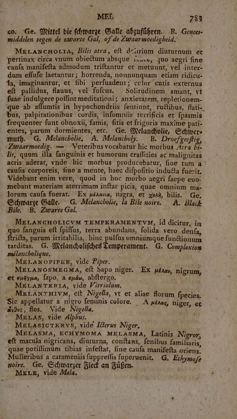 MEL | 733 c0. .:e. Sxitfel bie (ditoarge/ Galle. absufübren. B. Genees- middelen. tegen. de zwgarte Gal, of de Zwaarmoedighbeid. —.— MELANCHOLIA, Bilis atra, eft dcurium diuturnum et pertinax circa vnum obiectum absque i..,c, quo aegri fine caufa manifefta admodum triftantur et metuunt, vel inter- dum effufe laetantur; horrenda, nonnunquam etiam ridicu- 1a, imaginantur, et fibi perfuadent; cclor cutis externus eft pallidus, flauus, vel fuftus. . Solitudinem, amant, vt faae indulgere poffint meditationi; anxietatem, repletionem- bus, palpitationibus cordis, infomniis terrificis et fpasmis frequenter funt obnoxii, famis, fitis et frigoris maxime pati- entes, parum dormientes, etc. Ge. SWelandjolie, G«edtvcre lis, quum illa fanguinis et humorum craffities ac malignitas acris: aderat, vnde hic mofbus producebatur, fiae tum a caufis corporeis, fiue a mente, haec difpofitio indu&amp;la fuerit, Videbant enim vere, quod in hoc morbo aegri faepe euo: mebant materiam aterrimam inftar picis, quae omnium ma- . Jorum caufa fuerat. Ex uéaewa, nigra, et xe», bilis. Ge, Gtwarge Galle. — G. Melaucbolie, la Bile noire. — A. Black Bil. B. ZUarte Gal. Me ud . MELANGHOLICVM TEMPERAMENTVM, id dicitur, in quo fanguis eft fpiffus, terra abundans, folida vero denfa, ftricta, parum irritabilia, hine pulfus omniumque fun&amp;tionum tarditas. G. Selandpolifc)es Semperament. —G.. Complexion anélaucbolique. peo ; | .MELANOPIPER, vide Piper. AURIS, 583088 alant MELANOSMEGMA, eft Sapo niger. EX qméaay, nigrum. ' et epiyua, Tapo, a eyu&amp;e, abftergo. MALA MELANTERIA, vide Firriolum. NC » MxrauwTHivM, ett Nigella, vt et aliae florum fpecies. Sic appellatur a nigro feminis colore. ^ A ywéaas, niger, et 5dy9e;, flos. Vide Nigella. | yi dne ^ MELASs, vide 4lpbus.  MELASICTERVS, vide lderus Niger, MELASMA, ECHYMOMA MELASMA, Latinis Nigror. 'eft macula nigricans, diuturna, conftans, fenibus familiaris, quae potiffimum tibias infeftat, fine caufa manifefta oriens. Mulieribus a catameniis fuppreffis fuperuenit, G, Echymofe aire. Ge. GCdymarger lec an Sgen. Np MELE, vide Mela. — | ( ii L. LÀ