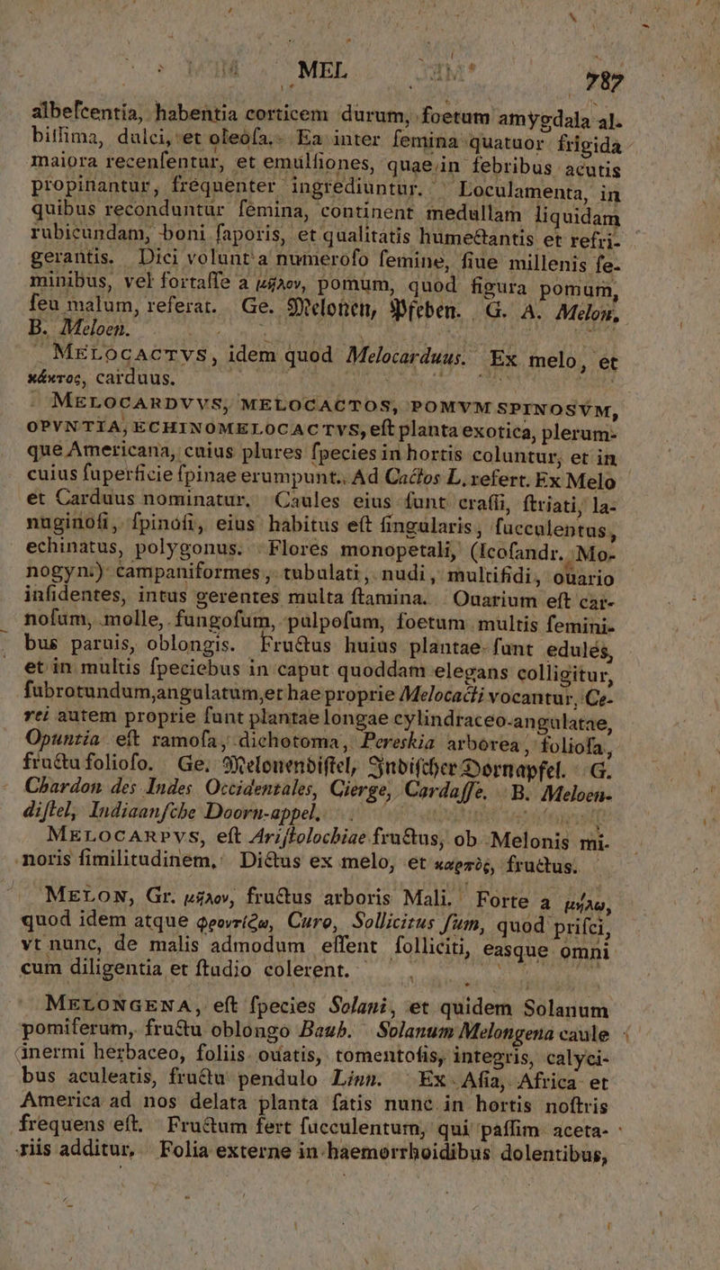 ^ | OMUM 20 MEL (C 33M* 787 albefcentia, habentia corticem durum, foetum amygdala al. bitlima, dulci,'et oleófa,- Ea inter femina quatuor frigida maiora recenfentur, et emulfiones, quae;in febribus acutis propinantur, fréquenter ingrediuntur. - Loculamenta, in quibus reconduntur fémina, continent medullam liquidam rubicundam, boni faporis, et qualitatis hume&amp;antis et refrj- gerantis. Diei volunta numerofo femine, fiue millenis fe- minibus, vel fortaffe a ue, pomum, quod figura pomum, feu malum, referat. Ge. 9elotien, «eben. | G.. A. Melon. B. Meloen. when Eu LN - TP . MELOCACTVS, idem quod Melocarduus. Ex melo, et xáxroc, carduus. | Uu p c0 LL. MELOCARDVVS; MELOCACTOS, POMYVM SPINOSVM, OPYNTIA,ECHINOMELOCAC TvS, eft planta exotica, plerum- que Americana, cuius plures fpecies in hortis coluntur; et in cuius fuperficie fpinae erumpunt.. Ad Caclos L, refert. Ex Melo | et Carduus nominatur, Caules eius funt crafíi, ftriati; la- nuginofi, fpinofi, eius habitus eft fingularis, facculentus, echinatus, polygonus. . Flores monopetali, (Icofandr. .Mo- nogyn:)-campaniformes ,. tubulati ,. nudi , multifidi, ouario infidentes, intus gerentes multa ftamina. | Ouarium eft cai- nofum, molle, fungofum, pulpofum, foetum. multis femini- bus paruis, oblongis. Fructus huius plantae- funt edulés, et in multis fpeciebus in caput quoddam elegans colligitur, fubrotundum;angalatum,et hae proprie Melocacti vocantur, Ce. rei autem proprie funt plantae longae cylindraceo-angulatae, Opuntia eít ramofa , .dichotoma,. Pereskia arborea, foliofa, fractufoliofo. Ge. 9Xelenenbiftel, Snbifcher Dernapfel. UG. Chardon des Indes. Occidentales, Cierge, Cordaffe. |. B. Meloen- diftel, Indiaanfthe Doorn-appel...... | x $5 fedi MErocaAnvrvs, eft Ari/folocbiae fru&amp;us, ob .Melonis mi. noris fimilitudinem, Dictus ex melo, et xapmic, fructus. MELomw, Gr. vao, fructus arboris Mali. Forte APO quod idem atque Qeovr(w, Cure, Sollicitus fum, quod prifci, vt nunc, de malis admodum effent folliciti, easque omni cum diligentia et ftudio colerent... TEC PRA MELONGENA, eft fpecies Solani, et quidem Solanum pomiferum, fru&amp;u oblongo Bash. Solanum Melongena caule: ànermi herbaceo, foliis. ouatis, tomentofis, integris, calyci- bus aculeatis, fru&amp;u' pendulo Lism. ^ Ex. Afia, Africa et America ad nos delata planta fatis nunc. in hortis noftris frequens eft. Fru&amp;um fert fucculenturn, qui paffim. aceta- - Jiis additur, | Folia externe in haemoerrboidibus: dolentibus, A E