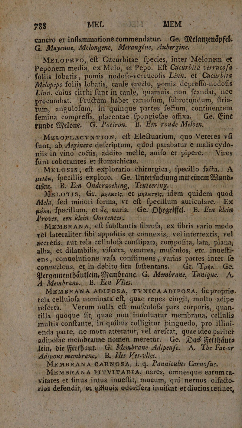 7H MEL | sio MEM G. Mayenae, Mélongene, Merangéne, Anbergine. MErorEPo, eft Cucurbitae. fpecies, inter Melonem et Melopepo. foliis lobatis, caule erecto, pomis. depreffo-nodofis Linn. coius cirrhi funt in caule, quamuis. non. fcandat, nec tum, angulofum, in quinque partes fe&amp;tum, continentem femina comprefla,. placentae fpongiofae affixa. Ge. ine MELOPLACYNTION, eit FTTARIULUELE quo Veteres ia niis in vino co&amp;dis, addito melle, anifo. et. pipere. d Vires fant roborantes et ítomachicae. | . eos ^ MELOSIS; c(t exploratio hiptirgica, fpecillo fana A eifen. Bi Een Ondersocking, - Truzeeriug. . MELO'TIS; Gr. quA), €t wwAcTPlC, idem: METRE Qosd Fro, een. klein: Oortentzer. -MEMBRAN A, eft fubftantia fibrofa, ex Hbri. vario itnbido vel lateraliter fibi appofitis et connexis, velintertextis, vel aecretis; aut tela cellulofa conftipata, compofita, lata, plana; / ens, conuolutione vafa conftituens , varias partes inter fe Sjergamentbáutloin, SRembrane.. G G. Membrane, Tunique. A. A- Membrane... B... Een. Vies... — e . MEMBRANA ADIPOSA, TVN1CA ADIPOSA, Gk dre. tela cellulofa nominata eft, quae renes cingit, Ahalib adipe inultis ébnftante; in quibus colligitur pinguedo, pro illini- enda parte, ne motu atteratur, vel ar efcat, quae ideo paritet lei, bie SettDaut..... Gc Membrane. Adipeufe. A. The Fat-or .MEMBRANA CARNOSA, i.q. Panniculus Corné fs ] MEMBRANA PITVITARIA, nares, omnesque earumca- vitates et finus intus inueflit;, mucum, qui ' neruos olfa&amp;o-
