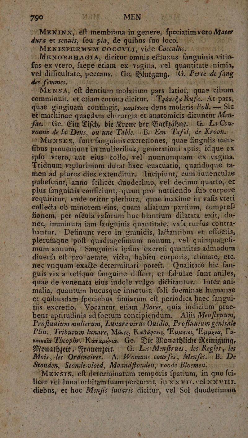 - CMENIN x; eft. iM Gibiu AN in genere, fpcciatim vero Mater dure et zenuis, feu pia, de quibus fuo loco; ^... MENISPERMVM COCCVLI, vide Cocculus. MeNonnHAGZA, dicitur omnis effluxus fariguinis vitio- fas ex vtero, faepe etiam ex vagiria, vel quantitate nimia, vel: difficultate, Med Ge. Sbintgang. 'G. Pase tula fang At femmes. 0s 'MENSA; 'eft dentium bbolsHi cna pars. latioi; quae: ium quae gingiuam contingit, weuir«oe dens molaris:Poll, — Sic et: machinae . quaedam chirurgis et. anatomicis dicuntür Mez- fae... Ge. Gin Sifd), bie Srone ber SSacfgábnes | G.. Lo Cou- ipfo'.vtero, aut eius' collo; vel nonnunquam. ex vagina. Triduum viplurimum. durat haec euacuatio, quandoque: ta- requiritur, vnde oritur plethora, quae maxime in vafis vteri bistar^ Definunt vero in 2rauidis, la&amp;antibus et. effoétis, plerumque 'poft quádragefimum nonum, vel quinquagefi- mum annum, Sanguinis ipfius excreti quantitas admodum diuerfa eft^ pró'aetate, victu, habitu. eorporis, :climate, etc. hec vnquam exage determinari: poteft. Qualitaté hic- fan- guis vix a reliquo fanguine differt; et fabulae funt aniles, malia, quantum hucusque innotuit; foli foeminae humanae nis. excretio. - Vocantur etiam J7ores, quia. indicium prae- bent aptitudinis ad foetum concipiedum. Aliis Men[lruum, Profluuitim mulierum, Lunare viris Ouidio, Profluuium. $71 s Plin. Triburum dohare Mávesc, Ka94ereic, SEALS E MA VeiXE Theophr: 'Kérausam. Ge. Ste S onatbliche Sieinigina, Sonatbseit, Srauengeit. — G- Les Menffrues , les Regler; y. les Mois les: Ordinaires.: - A. Womans courfes, Menfes. | B. De Srondon, Sronde-vloed, Maaudflonden, voode Bloemen. . Hbf vel luna. orbitam fuam percurrit, in x x v1r. vel x xvrir. diebus, et hoc Menfis lunaris dicitur, vel Sol duodecimam i