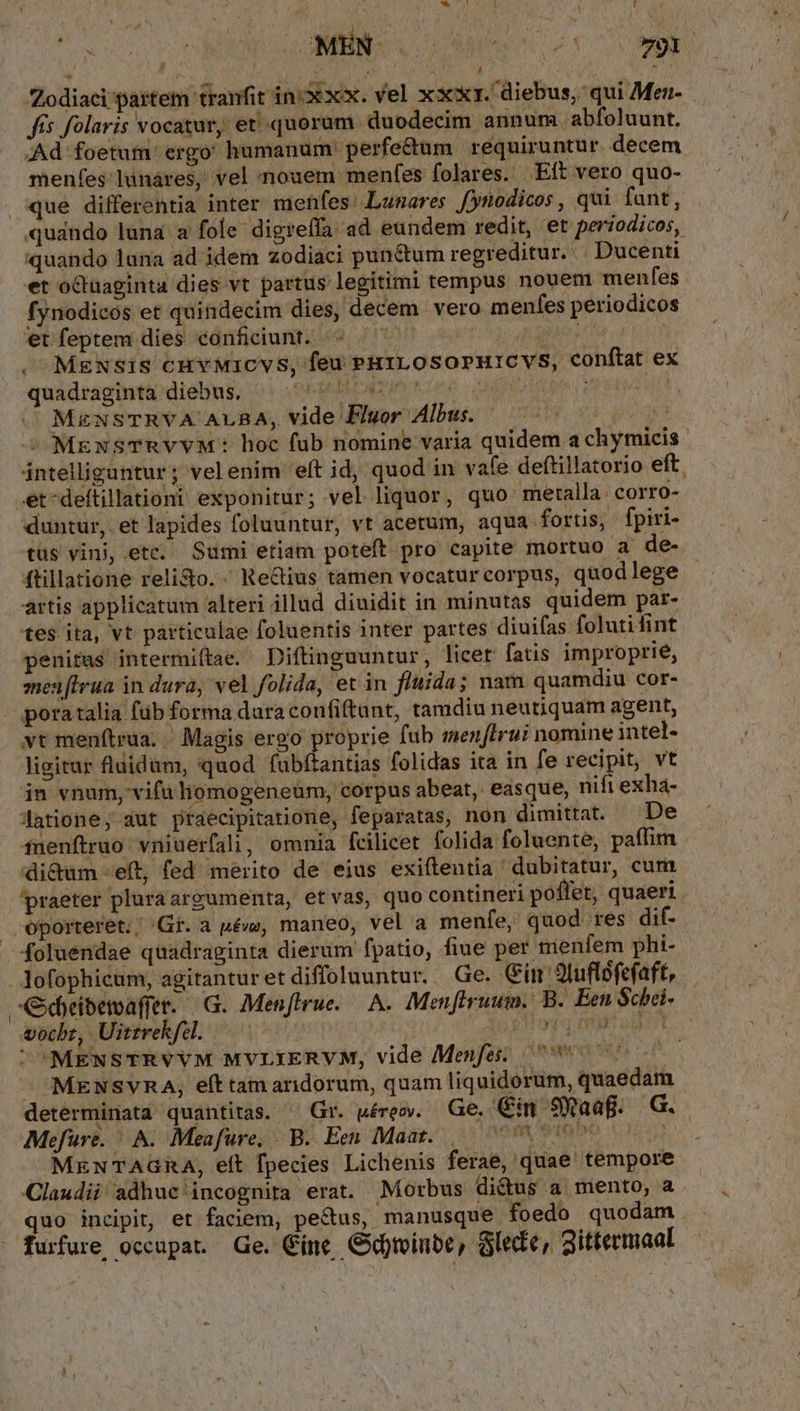 Zodiaci partem tranfit in:xxx. vel xxxy. diebus, qui Meu- fis folaris vocatur, et «quorum duodecim annum abfoluunt. Ad foetutm. ergo: humanum perfe&amp;um requiruntur decem menfes lünáres, vel 'nouem menfes folares. Eft vero quo- que differentia inter menfes: Lunares Jynodicos , qui fant, ! ! quando lana ad idem zodiaci pun&amp;tum regreditur... Ducenti et octuaginta dies vt partus legitimi tempus nouem menfes fynodicoós et quindecim dies, decem vero menfes periodicos 'etfeptem dies eonficiunt. ^ — haies | , Mexsis cuvMicvs, feu Pu1LOsoPHICVS, conftat ex quáidragiuti dieu, (5. 0hrdce e uoto erts iud MzxNSTRVA ALBA, vide Fluor Albus. — ^ £3 -^ MEexSTRVYVM: hoc fub nomine varia quidem a chymicis intelligantur; velenim 'eft id, quod in vafe deftillatorio eft. et-deítillationi exponitur; vel liquor, quo metalla: corro- duntur, et lapides foluuntur, vt acetum, aqua fortis, fpiri- tus vini, etc. Sumi etiam poteft pro capite mortuo a de- ftillatione reli&amp;o..' Re&amp;ius tamen vocatur corpus, quodlege artis applicatum alteri illud diuidit in minutas quidem par- tes ita, vt particulae foluentis inter partes diuifas folutifint penitus intermiftae. Diftinguuntur, licet fatis improprie, men[Irua in dura, vel folida, et in fluida; nam quamdiu cor- pora talia füb forma dara confiftunt, tamdiu neutiquam agent, vt menítrua. / Magis ergo proprie fub menflrui nomine intel- ligitar fluidum, quod fubftantias folidas ita in fe recipit, vt in vnum, vifu liomogeneum, corpus abeat, easque, nifi exha- Jatione, aut praecipitatione, feparatas, non dimittat. De fuenftruo vniuerfali, omnia fcilicet folida foluente, paffim di&amp;um eft, fed merito de eius exiftentia dubitatur, cum praeter pluraargumenta, etvas, quo contineri poffet, quaeri . oporteret. Gr. a pé, maneo, vel a menfe, quod res dit foluendae quadraginta dierum fpatio, fiue per menfem phi- lofophicum, agitanturet diffoluuntur. Ge. Gin 9luflofefaft, eibemaffer. G. Menflrue.— A. Menftruum.. B. Een Schéi- wocbz, Uittrekfel. — jog tap UUMENSTRVVM MVLIERVM, vide Menfe: 7700 MENSVRA, eft tam aridorum, quam liquidorum, quaedam determinata quantitas. ^ Gr. uéreov. Ge. Cin 9Waaf. G. Mefure. A. Meafure, B. Een Maat..,— 77. 3i9p0 Vnd MzaNxTAGRA, eft fpecies Lichenis ferae, quae tempore Claudii adhuc incognita erat. Morbus didus a mento, a quo incipit, et faciem, pectus, manusque foedo quodam furfure occupat Ge. Cine Gxfminbe, Glede, gittermaal