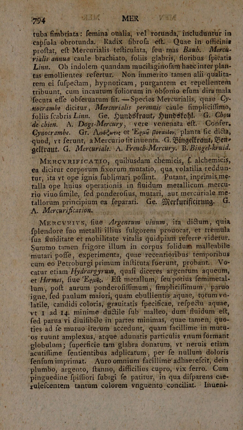 Jar M Yu : À b e. LY N A4, | Lj : / Pi j n * Aa : -   j 794 AIMO OCUMERC OC VSM Sou oy s AME y [ V ) / *- tuba fimbriata: femina otalia; vel rotunda; includuntur in 'eapfula-obrotunda. Radix fibrofa eft. «Quae in' offiéinie proftat, eft Mercurialis. tefticulata, feu mas Bawb.- Mercá- — 'sialis aua caule brachiato, foliis glabris, floribus: fpicatis Liun. Ob indolem quandam mucilaginofam haec inter plan- tas'emollientes refertur. Non immerito tamen alii/qualita- tem ei fufpedtam, hypnoticam, purgantem et repellentem tribuunt, cum incautum foliorum in obfonio efum dira mala 'fecuta effe obferüatum fit. — Species Mercurialis, quae - Cj- siecrambe dicitur ,, Merctnvialis perennis caule fimpliciffimo, foliis fcabris Liun. Ge. $unbSfraut, OunbStobl. «G.: Chou de.chien. A. Dogs-Mercury , ^ vere: venenata eft. Confer, yuocrambe. d Gr. : Auy6Qosic et Eeuc Borailoy, planta fic di&amp;a, quod, vt ferunt, a Mercurio fit inuenta. -G. 35iniaelfrdut, SSert geltvaut. G.. Mercuriale: | A. Frencb- Mercury. B. Bingel-hruid. |» MzncvniricATIO, quibusdam chemicis, f. alchemicis, €a dicitur corporum fixorum mutatio, qua, volatilia reddun- tur, ita vt ope ignis fublimari poflint... Putant, inprimis me- talla ope huius operationis, in fluidum metallicum. mercu- rio viuo fimile, fed ponderofius, mutari, aut mercuriale me- tallorum principium ea feparati. Ge. Serfurificirung. ..G-- A MereuraficatiUng dan nibilo otwiog ni e MEmcvurvs, fiue Zrgenrum. viuum, ita^ dictum, quia fplendore fuo metalli illius fulgorem protuocat, et tremula fua fluiditate et mobilitate. vitalis quidpiat referre yidetur. $ummo tamen frigore illum in corpus folidum malleabile mutari poffe, experimenta, quae recentioribus temporibus cum eo Petroburgi primum inflituta fuerunt, probant. No catur etiam. Hydrargyrum, quafi diceres: argenfum aqueum, et Hermes, fiue Eeusc. ^ Eft metallum; feupotius femimetal- lum, poft. aurum. ponderofiffimum, fimplieiffimum;' paruo ágne, fed paulum maiori, quam ebullientis aquae, totum vó- Jatile, candidi coloris, grauitatis fpecificae, refpedu aquae, wt 1 ad 14. minime ductile fub malleo, dum fluidum eft, fed parua vi diuifibile in. partes minimas, quae tamen; quó- ties ad le mutuo iterüm accedunt, quam facillime in mutü- os ruunt amplexus, atqué adunatis particulis vnum fórmant globulum; fupeificie tam glabra donatum, vt neruis etiam 'acutifime. fentientibus adplicatum, per fe nullum doloris fenfum imprimat. Auro omnium facillime adhaerefcit, dein plumbo, argento, ftanno, difficilius cupro, vix ferro. Cum pinguedine fpifliori fubigi fe patitur, in qua difparens cae- xrulefcentem tantum colorem vnguento conciliat. Inueni- d