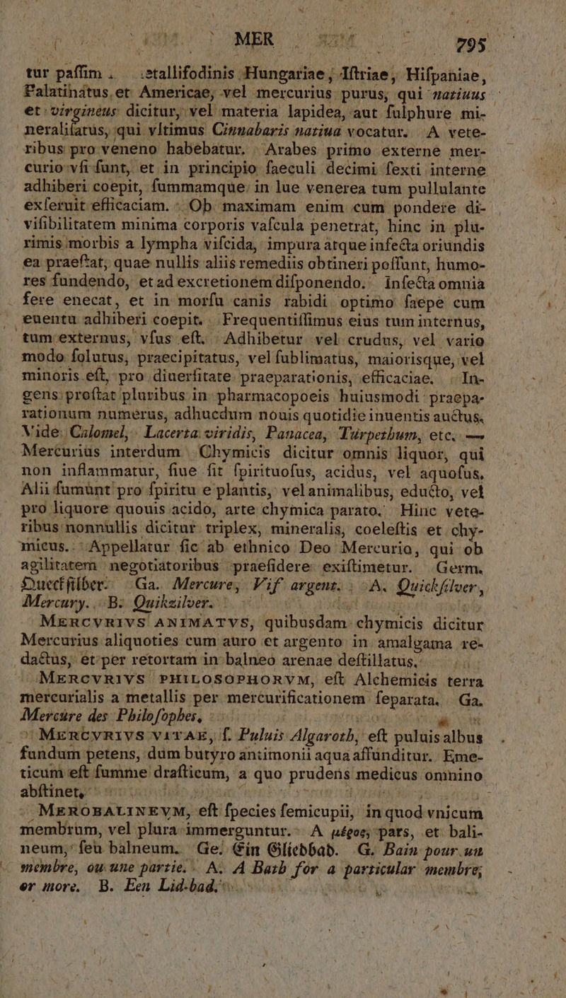 r] AUC o vMO TI OUMBR C NUM o 795 tur paffim , — .etallifodinis Hungariae ; Jítriae,, Hifpaniae, Palatindtus et: Americae; vel mercurius purus; qui zaeziuus - et virgineus dicitur, vel materia lapidea, aut fülphure mi- | iei qui vItimus Cipgabaris naziua vocatur. |. A. vete- ribus pro veneno habebatur. | Arabes primo externe mer- curio-vfr funt, et in principio faeculi decimi fexti interne adhiberi coepit, füummamque: in lue venerea tum pullulante exferuit efficaciam. Ob. maximam enim «um pondere di- vifibilitatem minima corporis vafcula penetrat, hinc in plu- rimis morbis a lympha vifcida, impura atque infecta oriundis ea praefat; quae nullis aliis remediis obtineri poffunt, humo- res fundendo, et ad excretioném difponendo.' infe&amp;a omnia fere enecat, et in moríü canis rabidi optimo faepe cum , euentu adhiberi coepit. .. Frequentiíffimus eius tum internus, tum externus, vfus eft. Adhibetur vel crudus, vel vario modo folutus, praecipitatus, velfublimatus, maiorisque, vel minoris eft, pro. diuerfitate. praeparationis, efficaciae, . In- gens: proftat pluribus in. pharmacopoeis huiusmodi praepa- rationum numerus, adhucedum nouis quotidie inuentis auctus, Vide; Colomel, | Lacerta. viridis, Panacea, Turperbum, etc. — Mercurius interdum | Chymicis dicitur omnis liquor, qui non inflammatur, fiue fit fpirituofus, acidus, vel aquofus, Alii fumünt pro fpiritu e plantis, vel animalibus, educto, vel pro liquore quouis acido, arte chymica parato. Hinc vete- ribus nonnullis dicitur. triplex, mineralis, coeleftis et. chy- mieus.. Appellatur fic ab ethnico Deo Mercurio, qui ob agilitatem | negotiatoribus -praefidere: exiftimetur. Germ. Suecfüber:. Ga. Mercure, Vif argent. | A. Quick tdver , Mercury. 5Ba:Quikziluesz 3. 60 0S dul eon P MencvRIVS ANIMATVS, quibusdam. chymicis dicitur Mercurius aliquoties cum auro et argento. in amalgama re- .da&amp;us, et; per retortam in balneo arenae deftillatus; — . MERcvRIYS PHILOSOPHORVM, eit Alchemicis terra mercurialis a metallis per mercurificationem feparata, Ga, AMercüre des: Pbilofopbes, : : rigen» wi li Ve ^MrmncyvRivs viTAE, f. Puluis Algarotb, eft puluisalbus fandum petens, dum butyro antimonii aqua affünditur.. Eme- ticum eft fumme drafticum, a quo pruders medicus omnino abfítinet, Ido up moro yt E LEFT ; ^ MEROBALINEVM, eft fpecies femicupii, in quod vnicum membrum, vel plura-immerguntur.- A poe; pats, et bali- neum, feu balneum. Ge; (in Gilíebbab. .G. Bain pour.utu « monbre, ou une partie. — A. A Baib for a parricular membre; er iore, B. Een Lid-bad, á | A H
