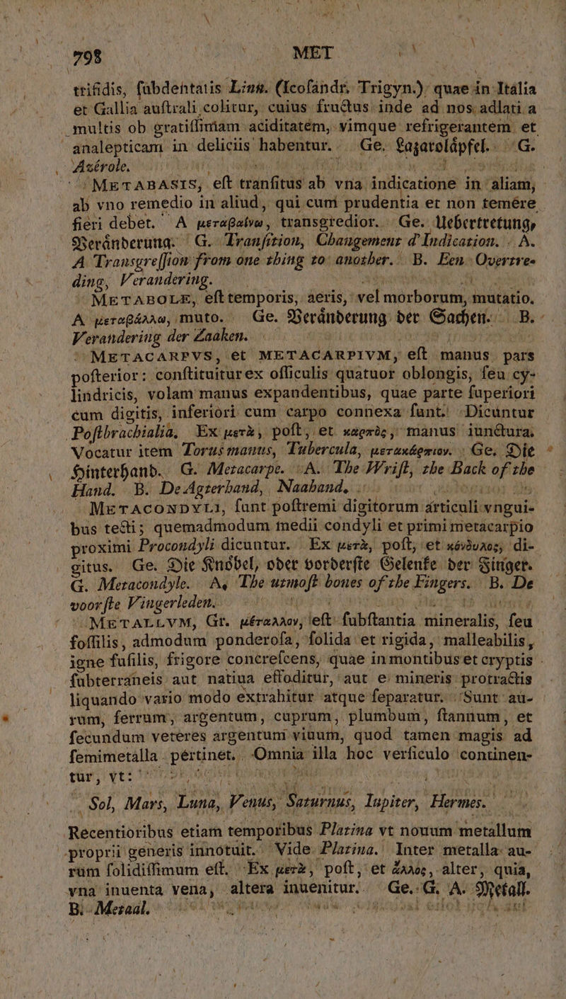 trifidis, fabdentatis Ling. (Kcofandr, Trigyn.); quae in Itália et Gallia auftrali colitur, cuius fructus. inde ad nos .adlari a multis ob eratiffimiam aciditatem, vimque refrigerantem. et analepticum in deliciis habentur... Ge. fagarelápfel.. .G. Asérole. Anc cadida Mloo Ate cow CE argen: ^!METABASIS, eft tranfitus ab vna indicatione in aliam, - ab vno remedio in aliud, qui cum prudentia er non temére fieri debet. A neragatvw, transgredior. Ge. llebertretung, SReránberuna. | G. Vranfition, Cbanugemenz d' Indication. . . A. A Transgre[Jion from one sbing 10: anosber.. B. Een. Overzre- ding, Verandering. —— ay Eo ^ METABOLRE, eft temporis, aeris, vel morborum, mutatio. A gereQ&amp;AAo, muto. - Ge. SBeránberung: bet Gaden. S LoBs ^ Verandering der Zaaken..—.. IT our Ere i e METACARPVS, et METACARPIVM, eít manus. pars pofterior: 'conftituiturex officulis quatuor oblongis, feu cy- lindricis, volam manus expaundentibus, quae parte fuperiori cum digitis, inferiori cum carpo connexa funt. Dicüntur Poflbracbialia, Ex uevx, poft, et waerüc, manus iunctura, Vocatur item Torus manus, Tubercula, uerax&amp;erwv. ; Ge, Sie Sjinterfanb. | G. Meracarpe. : A. Tbe JFrifb, zbe Back of zbe- Hand. B. De-Agzerband, | Naaband, ibepixo: M -MgrAcoxunvta, fant poftremi digitorum articuli vngui- bus tecti; quemadmodum tnedii condyli et primi metacarpio proximi Procondyli dicuntur. Ex werk, poft, et xéàuzos; di- gitus. Ge. Die fbbel, ober oorber(te Gelenfe. bev Sitiget. G. Metacondyle. A. The uzmoft boues of 1be Fingers. B. De voor[te Vingerleden.. (On m- aio OY | UMETALLYM, Gt. ura, left. fubftantia mineralis, feu foífilis, admodum ponderofa, folida et rigida, malleabilis, igne fufilis, frigore concrefcens, quae in montibus et cryptis fubterraneis aut natiua effoditur, aut e mineris protra&amp;tis liquando vario modo extrahitur atque feparatur. |;'Sunt au- rum, ferrum, argentum, cuprum, plumbum, fiannum, et fecundum veteres argentuni viuum, quod tamen magis ad femimetalla . pértinet. Omnia illa hoc verficulo continen- , Sel, Mars, Luna, V. etus, Saturnus, lupiter, Hermes. v, Recentioribus etiam temporibus P/arina vt nouum metallum proprii generis innotuit. Vide JPlatiua. Inter metalla. au- rum folidiffimum eft. -Ex uerx, poft, et Zo; , alter, quia, vna inuenta vena, altera inuenitur.. Ge.-G. A. 9mefall. bie Mcail, ^ el n hey dude icd ello gh atl &amp; e: