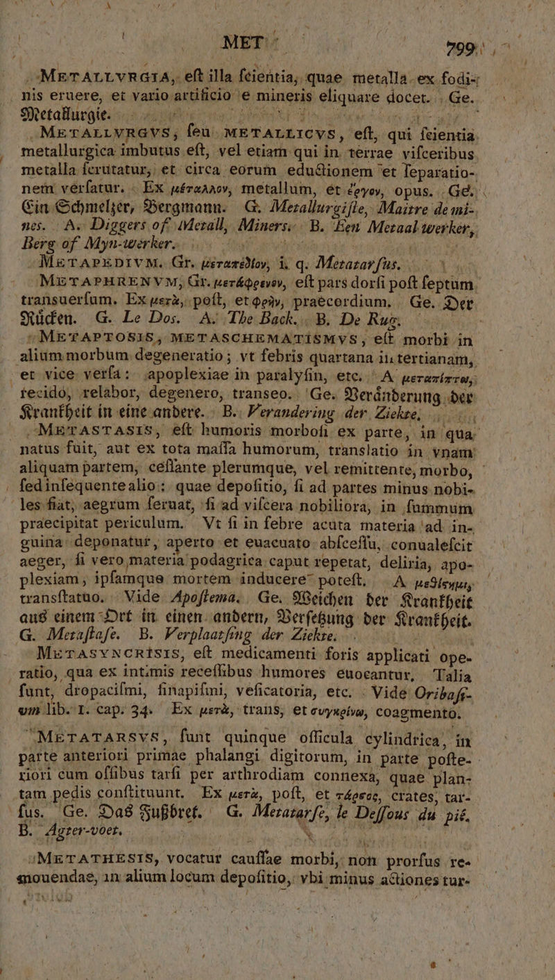 NM LAM 799). METALLYVRG1A, eft illa fcientia; quae metalla ex fodi- . nis eruere, et vario artificio e mineris eliquare docet. |.Ge.. .METALLVRGVS, feu. METALLICVS, efl, qui fcientia: metallurgica imbutus eft, vel etiam qui in. terrae. vifceribus metalla ferutatur, et. circa eorum. edu&amp;ionem 'et Teparatio-. nem véríatur. . EX péreav, metallum, ét ceyoy, opus. Ge Gin Odymeljée, $Dergmanu. —.G; Mezallurgifle,: Maitre de mni-. nc. A. Diggers off Merall, Miners: | B. Een. Mezaal werker, Berg of. Myn-iwerker. itu levy Mo MER 5 M&amp;rAPxDrtvM. Gr. gerazélMoy, i, q. Merazarfus, 0 METAPHRENVYM, Gr. peráQeevo, eft pars dorfi poft feptum. transuerfum. Ex uer&amp;, poft, et ey, praecordium. Ge. gyet Süden. G. Le Dos. A; The Back... B. De Rui Cups / METAPTOSIS, METASCHEMATÍSMYS, elt morbi in alium morbum degeneratio; vt febris quartana ii tertianam,. .et vice. verfa :. apoplexiae in paralyfin, etc. A. peravízzw. tecidó, relabor, degenero, transeo. 'Ge. 9Seránberung ber — $rantbcit in einecanbere. / B. Veranderiug. der. Ziekte, . M&amp;TAsTASIS, eft humoris morbofi ex parte, in: nen natus fuit, aut ex tota maffa humorum, translatio in vnam: aliquam partem, ceffante plerumque, vel remittente, morbo, - | fedinfequentealio:: quae depofitio, fi ad partes minus nobi- les.fiat; aegrum feruat, fi ad vifcera nobiliora, in fummum praecipitat periculum. Vt fi in febre acuta materia ad. in- guina. deponatur, aperto et euacuato: abíceffu, .conualefcit aeger, fi vero materia podagrica caput repetat, deliria, apo- plexiam ; ipfamque. mortem inducere* poteft, OA ueSÍenus transítatuo. | Vide. Apoflema. Ge. 98eidben ber Sranfbeit aug einem -Jrt iri. einen: anbern, 33erfe&amp;ung ber. Strantfeit. G. Mezaflafe. B. Ferplaatfing. der. Ziekre. - Loud * MurAsvNcntsIS, eft medicamenti: foris applicati ope- ratio, qua ex intimis receffibus humores euocantur, Talia funt, dropacifmi, finapifmni, veficatoria, etc. . Vide Oribafs- vm lib.I. cap. 34. Ex per, trans, etevyxetw, coagmento. -MEgrATARSVS, funt quinque officula cylindrica, in. parte anteriori primae phalangi digitorum, in parte pofte- riori cum offibus tarfi per arthrodiam connexa, quae plan- tam pedis conftituunt, Ex uerz, poft, et vocc, crates; tar- fus. Ge. 39a8 Sufbref. | (G. Metazarfe, le Deffous du pic. B. Agter-voet.. | NA ND ; | v b ;METATHESTS, vocatur cauffae morbi, non prorfus re. siouendae, 1n alium locum depofitio,: vbi minus actiones tur-
