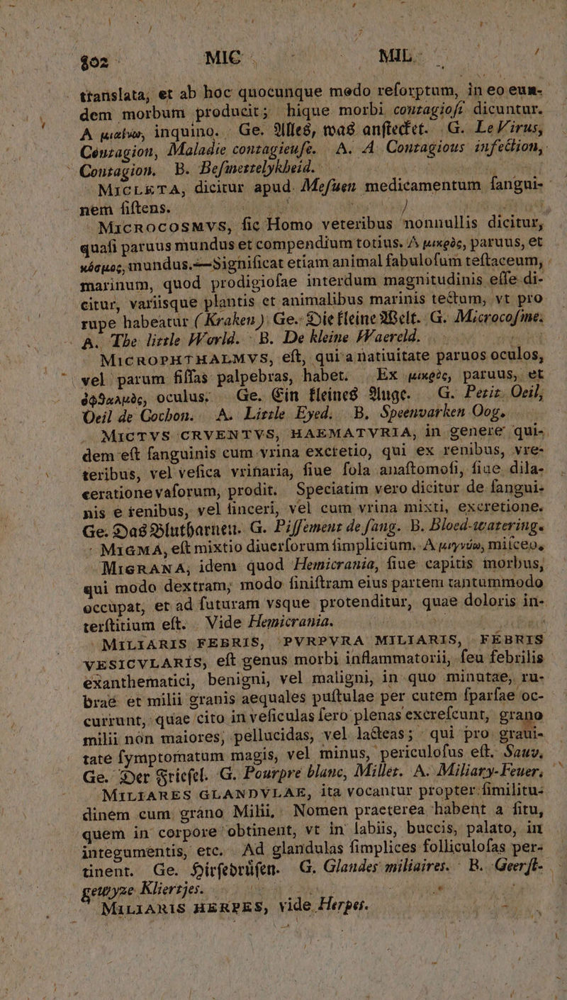 MIL. ^ $02 MIC . dem morbum producit; hique morbi couzagiof? dicuntur. A quei, inquino. - Ge. 9lfle8, toad anftedet-.|G.. Le'irus, ' Centagion. B. Befineztelykheid. | nem fiftens. s ERE V ! vi ps gd - MicRocosMvs, fic Homo veteribus nonnullis dicitur, quafi paruus mundus et compendium totius. /^ pixgóc, paruus, et xócuo;, imundus.-—Sighificat etiam animal fabulofum teftaceum, marinum, quod prodigiofae interdum magnitudinis eífe.di- citur, variisque plantis et animalibus marinis tectum, vt pro rupe habeatur ( Kraken ). Ge.: Die fleine 2Gclt. .G. Microcofme. - As Tbe. little Wovld. B. De kleine FFaereld. .. eid MicRoPHTHALMVS, eft, qui'anatiuitate paruos oculos, vel parum fiffas palpebras, habet. Ex «wee paruus, et éa9uapà, oculus; — Ge. Gin fleine8 3Iuge. —.G. Perit. Oeil, Oeil de Gocbon. A. Lirile Eyed. .B.. Speenvarken Oog, dem e(t fanguinis cum.vrina exctetio, qui ex renibus, vre- teribus, vel vefica vrinaria, fiue fola anaftomofi, fiae. dila- cerationevaforum, prodit. Speciatim vero dicitur de fangui- nis e fenibus, vel finceri, vel cum vrina mixti, excretione. Ge. $ya8 SSlutbarnen. G.. Piffemenz de fang. B. Bloed-warering. - M1GMÁ, eft mixtio diuerforum fimplicium, A tryvóo, miíceo, MiGRANA, idem. quod Hemicrania, fiue eapitis inorbus, qui modo dextram; modo finiftram eius partem tantummodo terftitium eft. Vide Hemicrania. i 4 s MILIARIS FEBRIS, PVRPVRA MILIARIS, FÉBRIS vESICVLARiS, eft genus morbi inflammatorii, feu febrilis exanthematici, benigni, vel maligni, in quo minatae, ru- braé et milii granis aequales puítulae per cutem fparfae oc- currunt, quae cito in veficulas fero plenas excrefcunt, grano milii nón maiores; pellucidas, vel laGeas; qui pro graui- tate fymptornatum magis, vel. minus, periculofus eít. Sauv. Ge. zDer Sriefel. .G. Pourpre blanc, Millez.. A. Miliary-Feuer, —MQiLIARES GLANDVLAE, ita vocantur propter fimilitu: dinem cum. gráno Milii Nomen praeterea habent a fitu, quem in corpore obtinent, vt in labiis, buccis, palato, in integumentis, etc. Ad glandulas fimplices folliculofas per- ^ 'eupyze Klierzje. 0 00 s. MaLiARiS HERPES, vide Herpes. pd emp: Q7