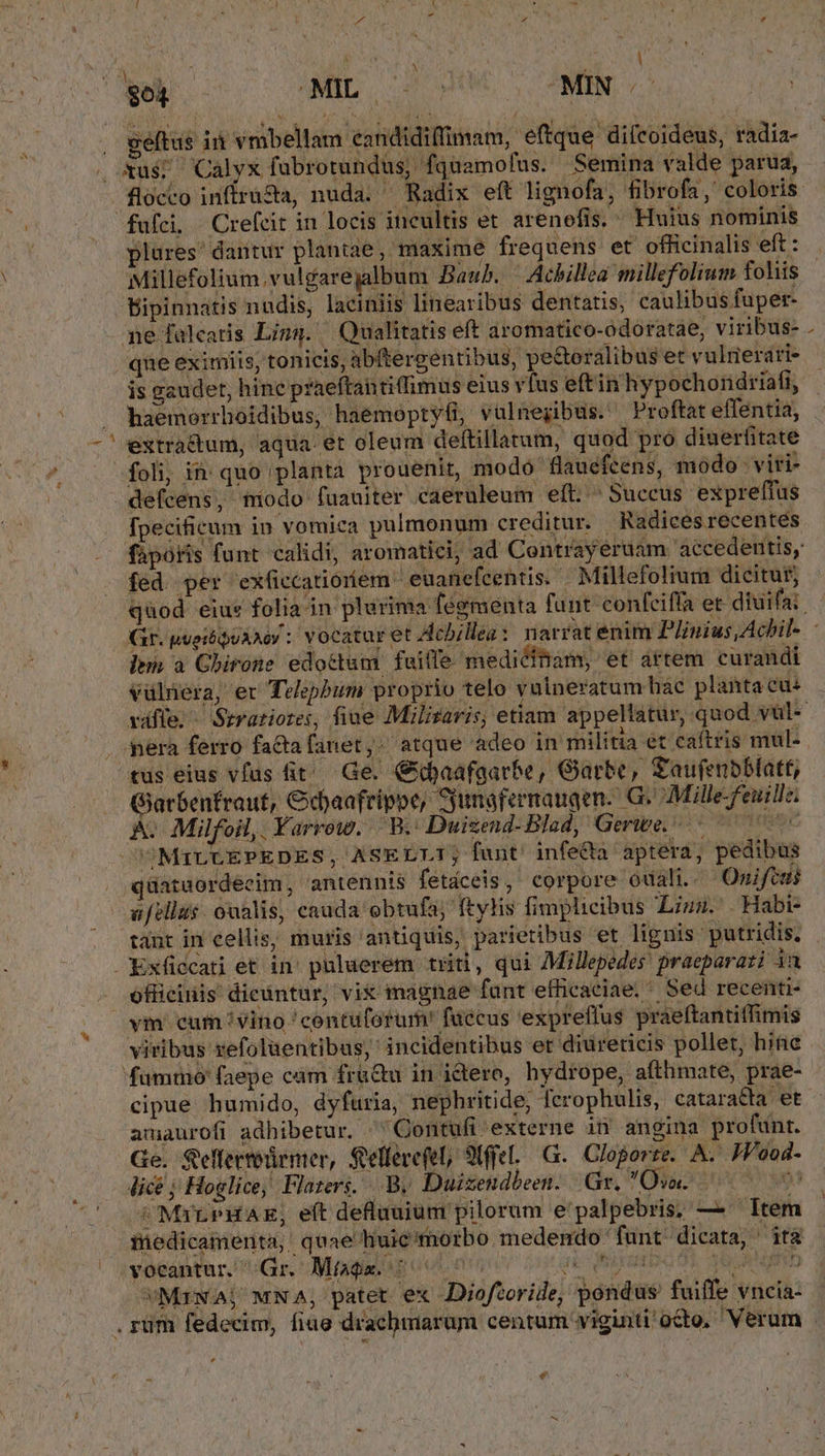 5 : H A * $64 i LC UPINRI, d MIN 5 geftas ii vribellam eandidiimam, effque diltoideus, radia- . xus; Calyx fubrotundus, fquamofus. Semina valde parua, fufci Crefcit in locis incultis et arenefis. Huius nominis plures' dantur plantae, maxime frequens et officinalis eft: Millefolium.vulgarejalbum Baub. — Achillea millefolium fohis Dipinnatis nndis, laciniis linearibus dentatis, caulibus fuper- ne falcatis Ling. Qualitatis eft aromatico-odoratae, viribus- qne eximiis, tonicis, abftergentibus, pe&amp;oralibus et vulrierari- is gaudet, hine praeftantiffimus eius vfus eftin hypochondriafi, haemorrhoidibus, haemoptyfi, vulnegibus. Proftat effentia, extractum, aqua. et oleum deftillatum, quod pro diuerfitate foli, in quo planta prouenit, modo flauefcens, modo Dviti- defcens, modo fuauiter caeruleum eft. ^ Succus expreffus [pecificum in vomica pulmonum creditur. Radices recentés fed per exficcatioíem - euanefcentis. Millefoliura dicitur; lim a Ghirone edottum fuiffe. medicinam, et artem curandi vülnera, er Telepbum proprio telo vulneratum hac plantacu: pera ferro fa&amp;tafanet,. atque adeo in militia et caftris mul- tus eius vías it! Ge. iaafgarbe, Garbe, Saufenbblatt, Garbenfraut, Gdjaafrippe, Syunafernaugen. G- 7Mille-Feuille; A. Milfoil,. Yarrow. ORO Duizend-Blad, Gerwe.-.- ^ ^77 UOMILLEPEDES, ASELLI; funt' infe&amp;ta aptera, pedibus . qüataordecim, antennis fetáceis, corpore ouali.. Omnifem; ufzllas. oualis, cauda obtufa; ftylis fimplicibus Liu. . Habi- tant in cellis, muris antiquis, parietibus et lignis: putridis, Exficcati et in' puluerem titi, qui AMillepedes jraeparati ia officinis dicüntur, vit magnae funt efficaciae,* Sed recenti- ym cum vino 'contuforum! fuccus expreffus praeftantiffimis viribus refolaentibus,' incidentibus er diureticis pollet, hine fummo (faepe cám frü&amp;u in idtero, hydrope, afthmate, prae- cipue humido, dyfuria, nephritide, ferophulis, catara&amp;ta et amaurofi adhibetur. Qontufi-externe in angina profunt. Ge. Seflertodemer, Sellevefel, 9tffel..G.. Cloporte. A... JP'ood- licé; Hoglice, Flazerg. B, Duizendbeen. Gr, TOTO S008 93 /MxrtPHAE, eft defluuium pilorum e palpebris; — Item medicamenta, quae huie morbo medendo: funt dicata, ità vocantur. Gr. Míagm. '— NLETH JUGE NRI VMrNAj MNA, patet ex JDiofcoride, pondus fuiffe vncia- ^ $