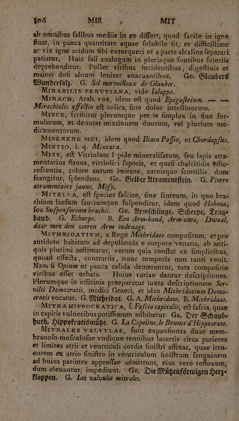 ^ P,  * ELITS n. ? ; * , . LYUNE UM ab omnibus falibus mediis in eo differt, quód facile in igne fluat, in pauca quantitate aquae folubile fit; et difficillime ac vix igne acidum fibi extorqueri et a parte alcalina feparari maiori dofi aluum leniter euacuantibus, Ge. Glauberg flBumberfalg.:| G.. Sel merveilleux: de Glauber, | MiRAEILIS PERVVIANA, vide lalappa. » MrnACH, Arab. vox, idem eft quod. Epigaftrrium. — — Miracbíalis affectio eft colica, (iue dolor inteftinorum, . Misc, fcribitur plerumque per-M fimplex ín fine for- mularum, et denotat mixtionem duorum, vel plurium me- dicàmentorum, ^ uh -'Misrro, i q. Mixtrara. ^ ^| | - Misv, eft Vitriolum l:pide mineralifatum, feu lapis atra-' refcentia, colore aurum imitdns, aureisque fcintillis, dum frangitur, fplendens. Ge. (GBeléer 9tramentftein. ^ G. Pierre atramentaive jaune, Mify. | rr we : - MrTEUr.A, eft fpecies faíciae, fiue linteum, in quo bra- chium laefum fauciumque füfpenditur, idem quod Habena; banb. .G. Echarpe, B. Een Arm-band, Arm-zwa, Duwaal, daar men den zeeren Arm iudraagt. ——0— quis plurimi aeftimatur, verum quia conftat ex fimplicibus, quoad effe&amp;a, contrariis, nanc temporis non tanti venit. Nam fi Opium et pauca calida demerentur, tota compofitio viribus effet orbata. ^ Huius variae dantur defcriptiones. Plerumque in officinis praeparatur iuxta defcriptionem Ser- vilii Damocrazis, medici Graeci, ét ideo Mizhbridatium Damo- eratis vocatur, G.Sfvitfribat. .G. A. Mizbridare. B. Misbridaar. ^MITRA HIPPOCRATIC A, f. Fafcia capitalis, eft fafcia, quae in capitis vulneribus potiffimum adhibetur. Ge, Ser Gdaubs butb, Dippofratismüte. G. La Capeline, le Bonnet d' Hippocrate. MrTrRALES VALVVLAE, funt expanfiones duae mem- branofo-mufculofae vndiaue tenuibus lacertis: circa parietes: et limites atrii et ventriculi cordis finiftri affixae, quae irrü-- entem ex atrio finiftro in ventriculum finiftrum fanguinem ad huius parietes appreffae admittunt, eius vero iellüxodt: dum eleuantur, impediunt, ^ Ge; Sie Sügenférmigen erg» Happen. — G.- Les valoules mitrales. Ws VAFSTAP, FORTC ER Jj X