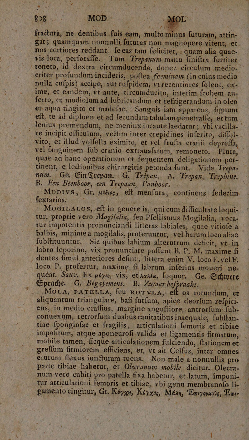 -— 828 X MOD . 1 5 gat; quamquam nonnulli futuras non magnüopere vitent, .et nos certiores reddant, feeas tam feliciter, - quam alia quae- vis loca, perforaffe, Tum Trepau:m manu finiftra. fortiter. teneto, id dextra circumducendo, donec circulum medio. nulla cufpis) accipe, aut cafpidem, vt recentiores folent, ex- ime, et eandem, vt ante, circumducito, interim fcobem au- ferto, et modiolum ad lubricandum et refrigerandam in oleo du. eft, te ad diploen et ad fecundam tabulam penetrafí2, ettum - re incipit ofliculum, ve&amp;tim inter crepidines inferito, diffol- vito; et illud volfella eximito, et vel frafta cranii depreffa, vel fanguinem fub cranio. extraua(atum, remoueto. Plura, quae ad hanc operationem et fequentem deligationem per- num. Ge. Cin Srepan. |G. Trépan, | A. Trepan, Trepbine. B. Een Beenboor, cen Trepaan, Panboor, 2d o Mldod Monivs, Gr, uéóiec, eft menfura, continens. fedecim. Íeutamos/ 2; os neto dide Nt Moa1LALOS,.eit in genereis, quicum difficultate loqui- balbis, mininiea mogilalis, proferuntur, vel harum loco aliae labro leporino, vix pronunciare poffunt B. P. M. maxime fi dentes fimul anteriores defint; littera enim V. loco F. vel F. loco P. profertur, maxime fi labrum inferius moueri ne- Mora, PATELLA, feu RoTVvLA, eft os rotundum, et aliquantum triangulare, bafi furfum, apice. deorfum refpici- conuexüm, retrorfum duabus cauitatibus inaequale, fubftan- tiae fpongiofae et fragilis, articulationi femoris et tibiae e:urum flexus iun&amp;turam tuens. Non male a nonnullis pro parte tibiae habetur, et. Olecranum nobile, dicitur. Olecra- num vero cubiti pro patella fixa habetur, et latum, imponi- gamento cingitur, Gr. Kéyys, Kéyxe, Máx, Emryovarig, Eai- £ ^ * 4