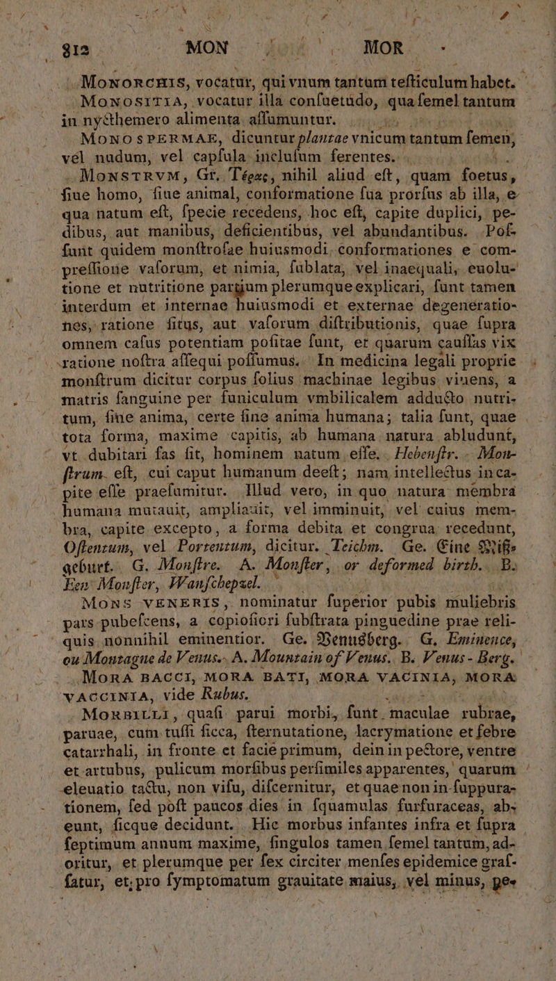$38. .. MON. de o MOR o - .. Moxoncnis, vocatur, qui vnum tatur cellieo builder, MOoNOSITIA, vocatur illà confuetüdo, qua femel tantum in nycthemero alimenta affumuntur. MOoNO $PERMAE, dicuntur lantáe vnicum tantum femen; vél nudum, vel capfula: i uua ferentes. MoNsTRYM, Gr, T'éezc, nihil aliud eft, quam. focus, | fine homo, fiue animal, corformatione fua prorfus ab illa, e qua natum eft, fpecie recedens, hoc eft, capite duplici, pe- dibus, aut manibus; deficientibus, vel abundantibus. Pof- fut quidem moníttrofae. huiusmodi. conformationes e com- preffione vaforum, et nimia, füblata, vel inaequali, euolu- tione et nutritione pargum pler umque explicari, funt tamen interdum et internae huiusmodi et externae degeneratio- nes, ratione fitus, aut vaforum diftzibutionis, quae fupra omnem cafus potentiam pofitae funt, er quarum cauffas vix ratione noftra affequi poffumus.. In medicina legali proprie . monítrum dicitur corpus folius machinae legibus vinens, a matris fanguine per funiculum vmbilicalem addu&amp;o. nutri tum, fine anima, certe fine anima humana; talia funt, quae tota forma, maxime capitis, ab humana natura abludunt, vt dubitari fas fit, hominem natum effe. |. Hebenftr. . Men- ftrum. eft, cui caput humanum deeft; nam, intellectus inca- - pite effe praefumirur. Illud vero; in quo natura: membra humana mutauit, ampliauit, vel imminuit, vel cuius mem- bra, capite excepto, a forma debita et congrua. recedunt, Oflenzum, vel Porreutum, dicitur. Teicbm. Ge. Cine Suifie acbuet...G. Monffre.. A. Monfter , or deformed birtb... B. Fen: Monfler, Wanfchepsel. | MONS VENERIS, nominatur fupérior pubis muliebris pats pubefcens, a copiofiori fubftrata pinguedine prae reli- quis nonnihil eminentior. Ge. $Bennsberg. G. Eminence, cu Monzague de Venus. A. Mountain of Venus. B. Venus - Berg. .MoRnA BACCI, MORA BATI, MORA VACINIA, MORA VACCINIA, vide Rubus. .MonxmrLI, quafi parui morbi, funt. bx PRA me. paruae, cuim. tuffi ficca, fternutatione, lacrymatione et febre Catarrhali, in fronte et facie primum, deinin pestore, ventre etartubus, pulicum morfibus perfimiles apparentes, quarum ' -eleuatio ta&amp;u, non vifu, difcernitur, et quae non in fuppura- tionem, fed poft paucos dies in fquamulas furfuraceas, ab. eunt, ficque decidunt. . Hic morbus infantes infra et fupra feptimum annum maxime, fingulos tamen femel tantum, ad- oritur, et plerumque per fex circiter menfes epidemice g graf- . fatur, et; pro [ymptomatum grauitate maius, uel minus, ge Y