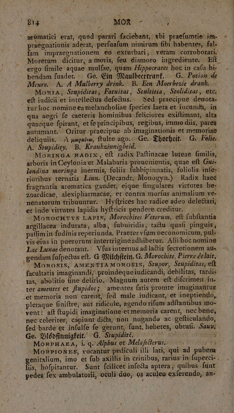 / à I [ r ; ; Ys | ' tm Ne mS arómatiei erat, qued parari faciebant, vbi praefumtie: im- praegnationis aderat, perfaafum nimirum fibi habentes, fal. ergo fimile aquae mulfae, quam Hippocrares boc in cafu bi- bendam füadet. - Ge. Cín 9Waulbeertranf. /— G.. Porion de Meure. A. A Mulberry drink... B... Een. Moerbezie drank... eít iudicii et intellectus defectus. Sed praecipue denota- qua aegri fe caeteris hominibus feliciores exiftimant, alta quaeque fpirant, et fe principibus, regibus, immo diis, pares autumant. Oritur praecipue ab imaginauonis et memoriae A. Srupidity. B. Kraukeiunigheid. | ^ ^MoRINGA RADIX, eft radix Paftinacae luteae. fimilis, arboris in Ceylonia'et Malabaria prouenientis, quae eft Gui- » » , . d Ri ^ —€ * fragrantia aromatica gaudet, eique fingalares virtutes be: Le et inde virtutes lapidis hyftricis pendere creditur. argillacea indurata, alba, fubuiridis, tactu. quali pinguis; vis eius in puerorum intertrigineadhiberur. Alii hoc nomine Lac Lusae denotaüt. Vfusinternus ad la&amp;is fecretionem au« gendam fafpe&amp;tus eft. G SXilcftein. G. Morocbize, Pierre 4e lait, tas, abolitio ime delirio. Magnum autem eft difcrimen 'in- ter amenzes et. fTupidos; | amentes fatis promte imaginantur pleraque finiftre, aut ridicule, agendo rifum adftantibus mo- nec celeriter, capiunt dida, non nugande ac gefticulando, Ge. Qylábfinnigiit. G. Srupidir. ^ ^ iN üs, hofpitantur. Sunt fcilicet infecta aptera ; quibus funt yedes fex ambulatorii, oculi duo, os aculeo exferendo; an- 4