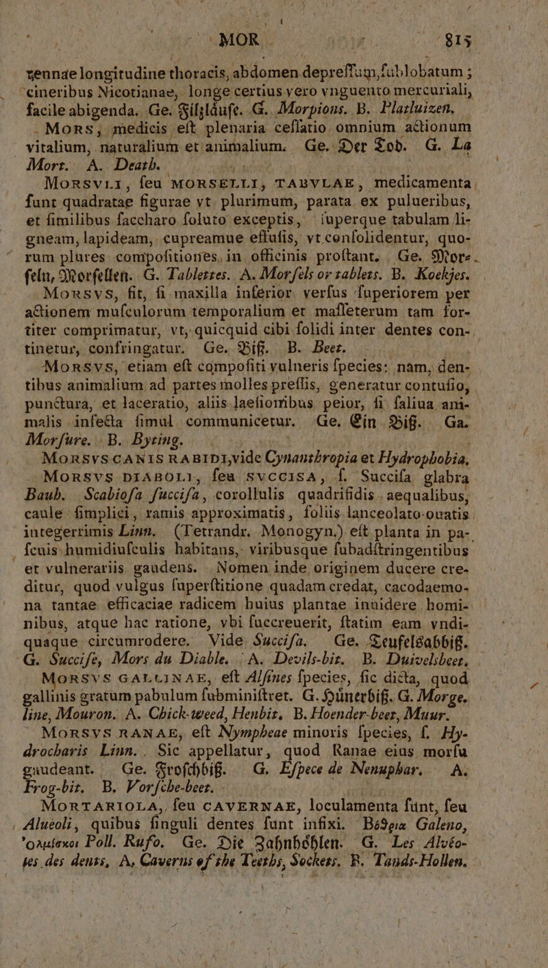 E ( EN. e zeunae longitudine thoracis, abdomen depreffugm fublobatum ; facile abigenda.. Ge. $silsláufe. G.. Morpions. B. Plazluizen, . Moms , medicis eft plenaria ceffatio. omnium actionum Morr.. A. Death. jj | Monsvri, feu MORSELLI, TABVLAE, medicamenta funt quadratae figurae vt. plurimum, parata ex pulueribus, et fimilibus faccharo foluto exceptis, iuperque tabulam /i- rum plures compofitiones, in officinis profítant, . Ge. Store feln, 9Rorfellen. | G. Tabletzes.. A. Movfels or zablezs. B. .Koekjes. Monsvs, fit, fi maxilla inferior. verfus fuperiorem per aGienem mufculorum temporalium et mafleterum tam for- tinetur, confringatur. Ge. $Bif. B. Beer. | Monsvs, etiam eft campofiti vulneris fpecies: nam, den- pun&amp;ura, et laceratio, aliis ]aefiomibus peior, fi faliua ani- Morfuüre. .B. Bytiug. Monsvs CANIS RABIDI,vide Cynanibropia et Hydropbobia, Monsvs pn1ABOLI, feu svccisA, Í. Succifa glabr Baub. Scabiofa fuccifa, corollulis quadrifidis . aequalibus, caule fimplici, ramis approximatis, foliis lanceolato-ouatis fcuis. humidiufculis habitans,: viribusque fubadítringentibus et vulnerariis gaudens. | Nomen inde originem ducere cre- ditur, quod vulgus fuper(titione quadam credat, cacodaemo- nibus, atque hac ratione, vbi fuccreuerit, ftatim eam vndi- quaque circumrodere. Vide S$accfa. Ge. Seufel&amp;abbig. ORSVS GALLINAE, eft Z/frnes fpecies, fic dicta, quod gallinis £ratum pabulum fubminiftret. G. üntrbifj. G. Morge. line, Mouron. A. Chick-weed, Henbiz, B. Hoender-beez, Muur. MonSvSs RANAE, eft Nymnpbeae minoris fpecies, f. Hy- drocbavis Linn. . Sic appellatur, quod Ranae eius morfu gaudeant. | Ge. f$rofi)big. ^ G. E/pece de Nenuphar. ^— A. Frog-bit, B. Vorfchbe-beez. m. | MOoRTARIOLA,, feu CAVERNAE, loculamenta funt, feu Alueoli, quibus finguli dentes funt infixi. Bé9ea Galeno, 'oauíaxe: Poll. Rufo, Ge. 39ie 3afnbéblen. G. Les Alvéo- ys des densi, À, Caverns ef tbe Teens, Seckess, BR. Tauds-Hollen.