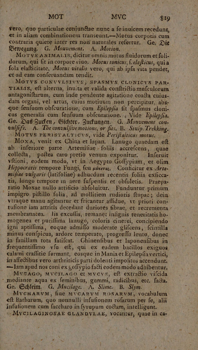 - et in aliam combinationem transeunt.— Motus corporis cum contraria quiete inter res nom naturales refertur. Ge, 2e SSetoegung. / G.. Mouvement. A. Motion. TM j -MoTyS ANIMALIS, dicitur omnis motus fluidorum et foli- dorum, qui fit in corporeviao. Morus ronicus, f. elaflicus, quia fola elafticitate, Morus vitalis vero, qui ab ipfa vita pendet, et.ad eam conferuandam tendit. Mir CON TC e MoTVS CONVVLSIVVS, SPASMVS. CLONICVS PAR- antagoniftarum, cum inde pendente agitatione coacta cuius- dam organi, vel artus, cuius motiuum non percipitur, abs- que fenfüum obfcuratione, cum .Epzlepfia fit fpa(mus cloni- cus generalis cum fenfuum obfeuratione. , Vide Epilep/ra. Ge. 3*a8 3ud'en, Gíchtec, 3ucfungen.. G. Mouzemens. con- vulfifs. A. Tbe convulrve moiions, ov fits. B. Stuip. Trekking. »Morvs rERISTAUT1CVsS, vide Periflalzicus morus. | Moxa, venit ex China et lapan.. Lanugo qnaedam eft. ab inferiore parte Artemiíiae . foliis; accrefcens, quae colle&amp;a, poítea caro pretio venum exponitur. —Jnferuit Hippocratis tempore Fungi, feu uéxera, ^ Couficitur ex drze- sifiae vulgaris (latifoliae) adhucdum recentis foliis exficca- tis, longo tempore in aere fufpenfis et obfoletis. Praepa- ratio Moxae nullo artificio abfoluitur. Funduntur primum impigro piftillo folia, ad mollitiem rudioris ftupac ; dein tufione iam attritis decedant duriores fibrae, et recrementa membranaéea.. lis excuílis, remanet infignis teneritatis ho- mogenea et puriffima lanugo, 'coloris cinerei, concipiendo igni aptiffima, eoque admiílo moderate glifcens, (fcintilla minus confpicua, ardore temperato, progreffà lento, donec in fauillam tota fatifeat. Ghinenfibus et laponenfibus in frequentiffimo víu eít, qui ex eadem bacillos exiguos calami craffitie fermant, eosque in Mania et Epilep(ia vertici, in affectibus vero arthriticis parti dolenti impofitos accendunt. 7 Jam apud nos coni ex goffypio facti eodem modo adhibentur, Mv2AGO, MVCILAGO et MvCvs, eft extra£tio viícida mediante aqua ex feminibus, gummi, radicibus, etc. facta. Ge. Cd)leim. | G. Mucilage... A. Slime. B. Slym. eft Barbarum, quo nonnulli infufionem rofarum per fe, alii infufionem cum faccharo in fyrupum co&amp;tam, intelligunt. —MYCILAGINOSAE GLANDVLAE, vOcantur, quae in ea- »* hi