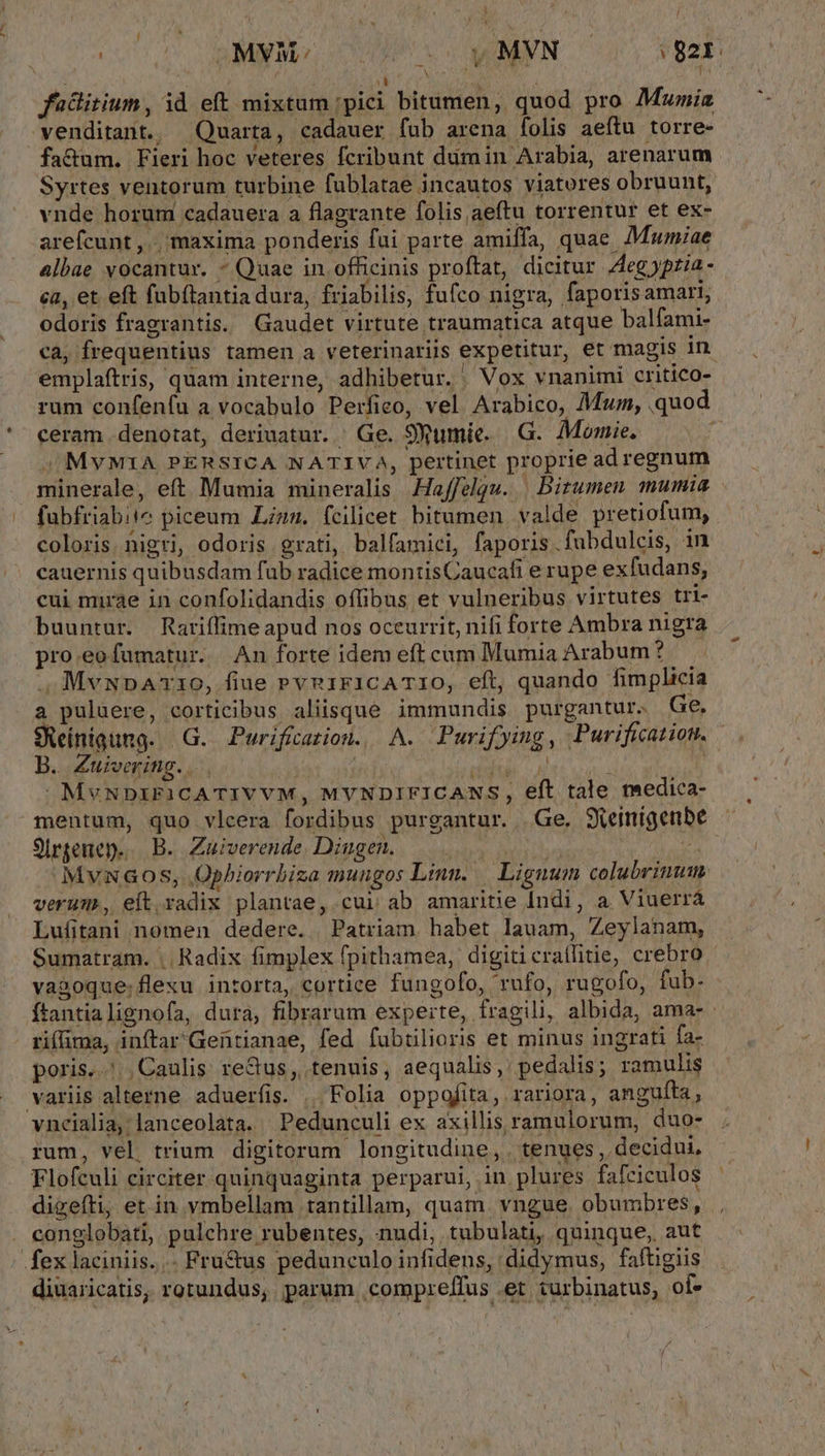 ! ! 1 Á i : / tin ^o BMN Br CUNT VC XANMNN 92r. ; (d 1 fülitium, id eft mixtum ;pici bitumen, quod pro Mtwnia venditant. Quarta, cadauer fub arena folis aefítu torre- fa&amp;um. Fieri hoc veteres fcribunt dimin Arabia, arenarum Syrtes ventorum turbine fublatae incautos viatores obruunt, vnde horum cadauera a flagrante folis aeftu torrentur et ex- arefcunt, , maxima ponderis fai parte amiffa, quae. Muwmiae Albae vocantur. ^ Quae in officinis proftat, dicitur eg ypria - ca, et eft fubítantia dura, friabilis, fufco nigra, faporis amari, odoris fragrantis. Gaudet virtute traumatica atque balfami- cà, frequentius tamen a veterinariis expetitur, et magis in emplaftris, quam interne, adhibetur. / Vox vnanimi critico- ceram denotat, deriuatur. / Ge. SXumie. G.. Momie. /MvYMIA PERSICA NATIVA, pertinet proprie ad regnum minerale, eft Mumia mineralis Haffelgu. | Bitumen mumia fubfriabite piceum Lzzz. fcilicet bitumen. valde pretiofum, coloris. nigri, odoris grati, balfamici, faporis.fubdulcis, in cauernis quibusdam fub radice montisCaucafi e rupe exfudans, cui mirae in confolidandis offibus et vulneribus virtutes tri- buuntur. Rariffime apud nos occurrit, nifi forte Ambra nigra pro.eofumatur. An forte idem eft cum Mumia Arabum? . MvupAr1O, fiue rvn1ricATIO, eft, quando fimplicia a puluere, corticibus aliisque immundis purgantur. Ge, B. Zuivering.... dud. «di MvNnDzirFicATIVVM, MYNDIFICANS, eft tale medica- mentum, quo vlcera fordibus purgantur. Ge. Skeimigenbe 9Irgenep... B. Zuiverende Dingen. — | i MvunG08Ss, Ophiorrbiza muugos Lin. Lignum colubriunm. verum, eft.radix plantae, cui ab amaritie Indi, a Viuerrá Lufitani nomen dedere. Patriam habet lauam, Zeylanam, Sumatram. |. Radix fimplex fpithamea, digiticrailitie, crebro va&amp;oque. flexu intorta, cortice fungofo, rufo, rugofo, fub- - riflima, inftar'Geütianae, fed fubtilioris et minus ingrati fa- poris... Caulis reGus, tenuis, aequalis, pedalis; ramulis variis alterne aduerfis. | Folia oppofita, rariora, angufta, vnceialia, lanceolata. Pedunculi ex axillis ramulorum, duo- rum, vel, trium digitorum longitudine, . tenues , decidui, Flofculi circiter quinquaginta perparui, in plures fafciculos digefti; et in vmbellam tantillam, quam. vngue. obumbres, . conglobati, pulchre rubentes, nudi, tubulati, quinque, aut fex laciniis... Fru&amp;us pedunculo infidens, didymus, faftigiis diuaricatis, rotundus, parum .compreffus et turbinatus, of-