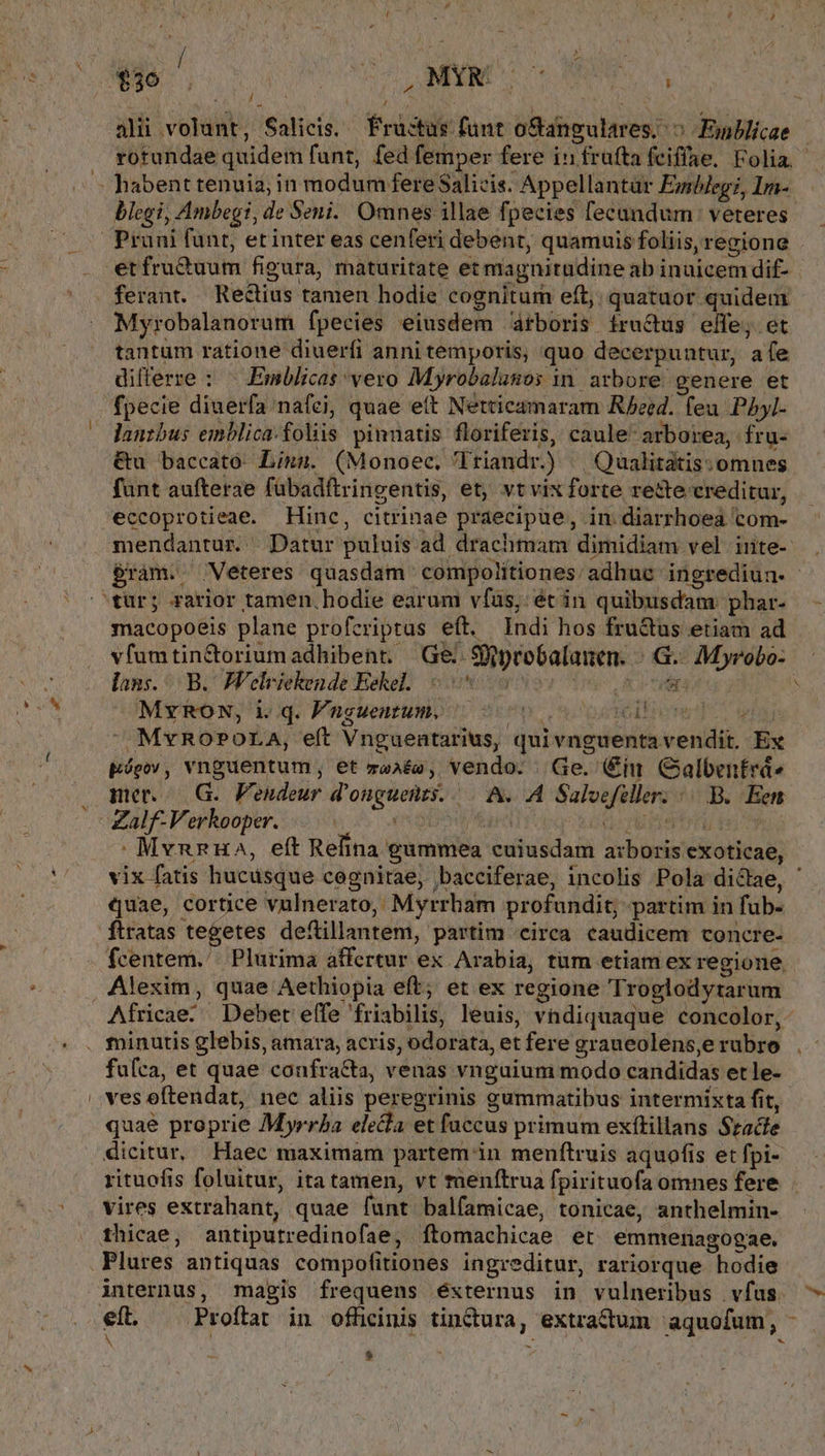 f, p, N* ali volunt, Salicis.. Frutas funt oSangulares. ^ Fnblicae blegi, Ambegi, de Seni. Omnes illae fpecies fecandum veteres Myrobalanorum fpecies eiusdem átboris fructus effe, et tantüm ratione diuerfi anni temporis, quo decerpuntur, afe differze : ^ Emblicas vero Myrobalunos in arbore genere et &amp;u baccató Lina. (Monoec, lriandr.) ^ Qualitatis:omnes funt aufterae fübadftringentis, et; vt vix forte rette creditur, eccoprotieae. Hinc, citrinae praecipue, in diarrhoea com- macopoeis plane profcriptas eft, Indi hos fru&amp;us etiam ad lans... B. Welriekende Eekel.. 58 OC TÉt MYrRON, i. q. Fnguentum. po otpseséhert S ead. ^ MvROPOLA, efít Vnguentarius, quivnguentavendit. Ex Eópv, vnguentum, et za»ée, vendo. | Ge. in GCalbentrde mer... G.. Vendeur d'onguents. |. A. A Saloefeller. /. B. Een quae, cortice vulnerato, Myrrham profundit; partim in fub- ftratas i peni deftillantem, partim circa caudicem concre- fcentem., Alexim, quae Aethiopia eft; et ex regione Troelodytarum , Qq : 5 giody fu(ca, et quae confra&amp;ta, venas vnguium modo candidas et le- quae proprie Myrrha ele&amp;la et faccus primum exítillans Szacle vires extrahant, quae funt balfamicae, tonicae, anthelmin- Plures antiquas compofitiones ingreditur, rariorque hodie internus, magis frequens éxternus in vulneribus vfus $ e