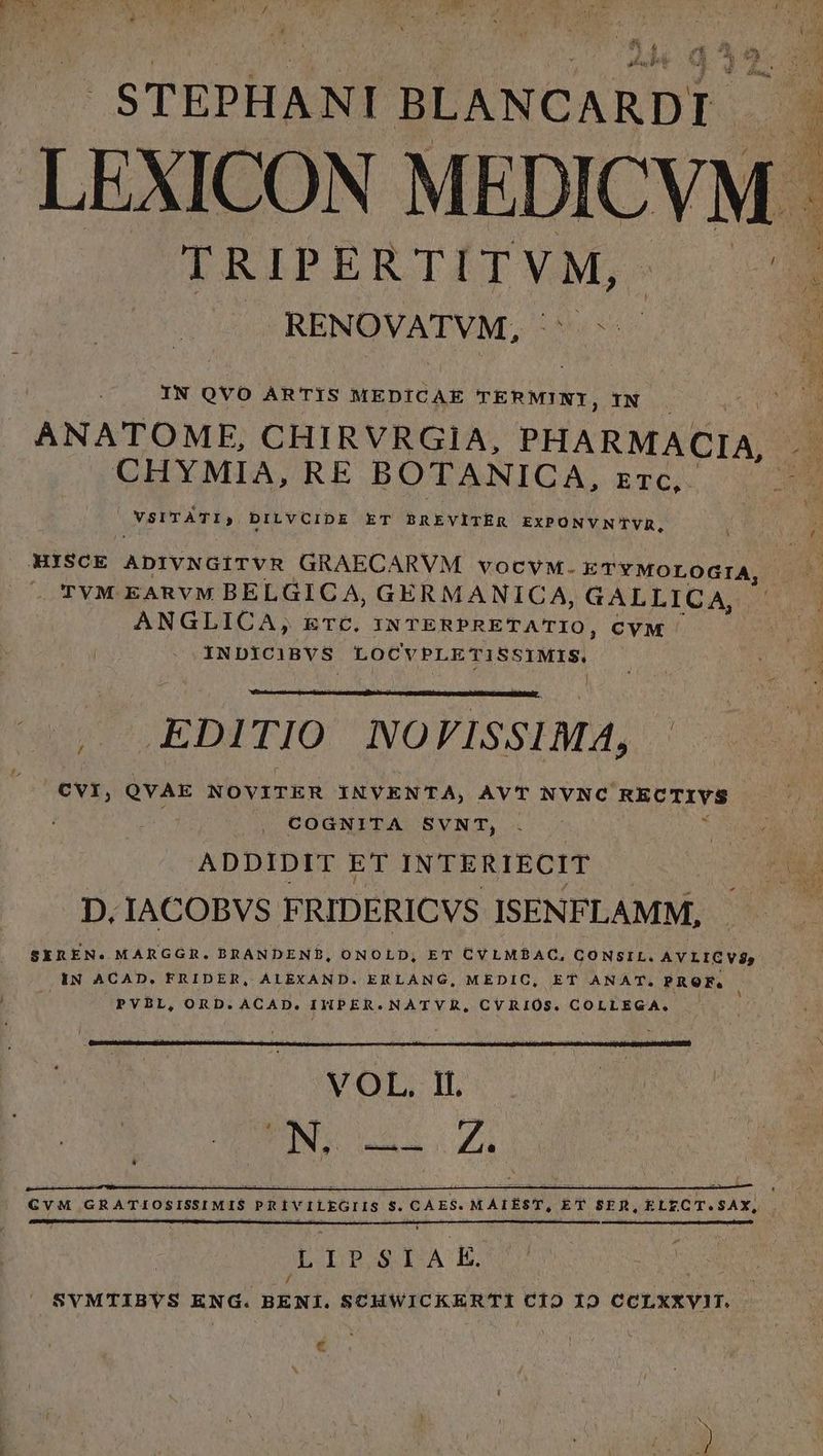 E ADU P j| L i'n n PW STEPHANI BLANCARDI LEXICON MEDICYM. TRIPERTITVM, RENOVATVM, | IN QVO ARTIS MEDICAE TERMINI, IN ANATOME, CHIRVRGIA, PHARMACIA, CHYMIA, RE BOTANICA, zrc, VSYTATI, DILVCIDE ET BREVITER EXPONVNTVUR, HISCE ADIVNGiITVR GRAECARVM vocvM. ETYMOLOGIA, UTVM EARVM BELGIC A, GERMANICA, GALLICA, ANGLICA, ETC. INTERPRETATIO, CVM INDICIBVS LOCVPLETISSIMIS. , EDITIO NOVISSIMA, | CVI, QVAE NOVITER INVENTA, AVT NVNC RECTIVS ., COGNITA SVNT, ADDIDIT ET INTERIECIT : D. IACOBVS FRIDERICVS ISENFLAMM, GvM GRATIOSISSIMIS. | PRIVILEGIIS S. C AES. MAIEST, ET SER, ELECT.SAX, € z;