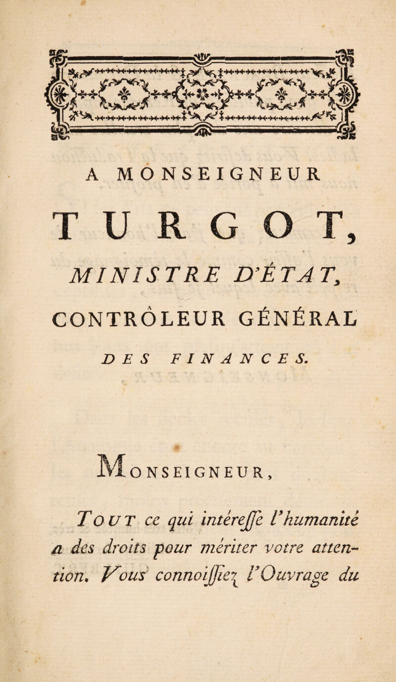 A MONSEIGNEUR T U R G T, MINISTRE D’ETAT, CONTRÔLEUR GÉNÉRAL DES FINANCES. ONSEIGNEUR > Tout ce qui intérejfe L’humanité a des droits pour mériter votre atten¬ tion. Vous connoijjïe? VOuvrage du