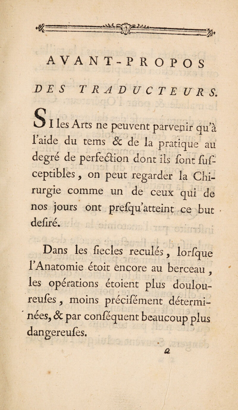 AVANT-PR O P O S D E S T R A D U C T E U R S. SI les Arts ne peuvent parvenir qu’à 1 aide du terns & de la pratique au degré de perfeélion dont ils font fuf- ceptibles , on peut regarder la Chi¬ rurgie comme un de ceux qui de nos jours ont prefqu atteint ce but • déliré. '■ 1 l “  T’ f>‘, -, ’  i , V43j ,• a 1 Ï '? , v \ ; Dans les lîecles reculés, lorlque l’Anatomie étoit encore au berceau , les opérations étoient plus doulou- reules, moins précifément détermi¬ nées, & par conféquent beaucoup plus a dangereufès