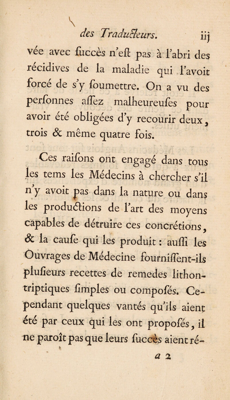 / \ des Traducteurs. iij vee avec lucces n ell: pas à l’abri des récidives de la maladie qui l’avoit forcé de s’y foumettre. On a vu des perlonnes allez malheureulès pour avoir été obligées d’y recourir deux, trois & même quatre fois. Ces raifons ont engagé dans tous les tems les Médecins à chercher s’il ny avoit pas dans la nature ou dans les productions de l’art des moyens capables de détruire ces concrétions, & la caule qui les produit : auffi les Ouvrages de Médecine fourniiTent-ils piulieurs recettes de remedes lithon- triptiques limples ou compofës. Ce¬ pendant quelques vantés qu’ils aient été par ceux qui les ont propofés, il ne paroit pas que leurs fuceès aient ré- *