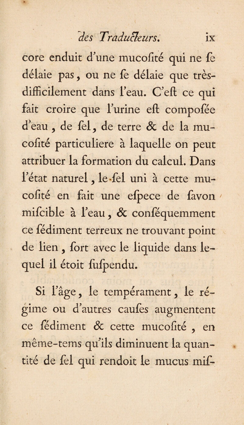 core enduit d’une mucollté qui ne fè délaie pas, ou ne fe délaie que très- difficilement dans l’eau. C’eft ce qui fait croire que l’urine efl: compofée d’eau , de lèl, de terre & de la mu- cofîté particulière à laquelle on peut attribuer la formation du calcul. Dans l’état naturel, le -fel uni à cette mu- cofité en fait une elpece de favon mifcible à l’eau, Sc conféquemment ce fédiment terreux ne trouvant point de lien, fort avec le liquide dans le¬ quel il étoit fulpendu. Si fâge, le tempérament, le ré¬ gime ou d’autres caufes augmentent ce fédiment & cette mucolité , en même-tems qu’ils diminuent la quan¬ tité de lèl qui rendoit le mucus mif-