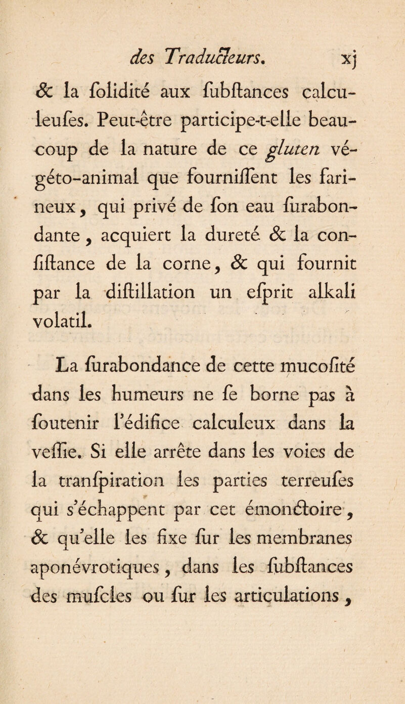 Se la folidité aux fubftances calcu- % leufes. Peut-être participe-t-elle beau¬ coup de la nature de ce gluten vé- géto-animai que fournirent les fari¬ neux , qui privé de fon eau furabon- dante , acquiert la dureté Se la con- fiftance de la corne, Se qui fournit par la diftiliation un efprit alkali volatil. La fùrabondance de cette mucofité dans les humeurs ne fe borne pas à foutenir l’édifice calculeux dans la veftie. Si elle arrête dans les voies de la tranfpiration les parties terreufes qui s’échappent par cet émonétoire, Se qu’elle les fixe fur les membranes aponévrotiques, dans les fubftances des mufeies ou fur les articulations ,