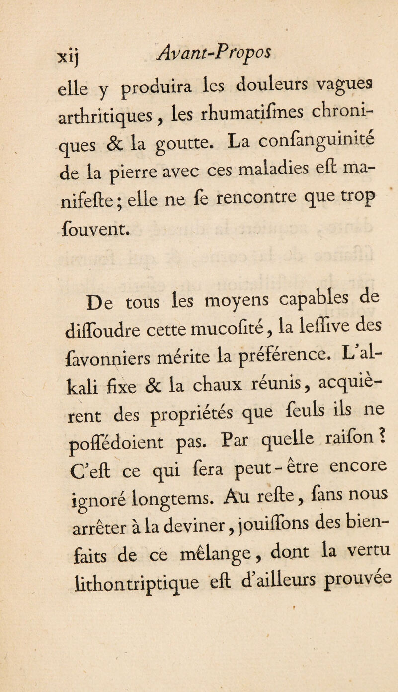 xij Avant-Propos elle y produira les douleurs vagues arthritiques, les rhumatifmes chroni¬ ques & la goutte. La conlanguinite de la pierre avec ces maladies eft rna- nifefte j elle ne le rencontre que trop fouvent. De tous les moyens capables de diiToudre cette mucofité, la leffive des favonniers mérite la preference. L al¬ kali fixe & la chaux réunis, acquiè¬ rent des propriétés que feuls ils ne pofledoient pas. Par quelle raifon ? Cell ce qui fera peut-être encore ignoré longtems. Au relie} lans nous arrêter à la deviner} jouiffons des bien¬ faits de ce mélange, dont la vertu lithontriptique eft d’ailleurs prouvée 9