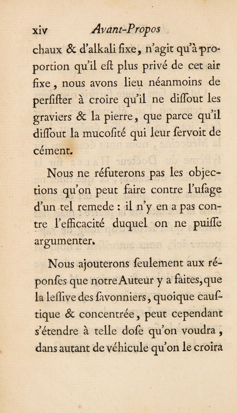 xiv Avant-Propos chaux & d alkali fixe, n’agit qu’à pro¬ portion qu’il eft plus privé de cet air fixe, nous avons lieu néanmoins de perfifter à croire qu’il ne diiïout les graviers & la pierre, que parce qu il diflout la mucofité qui leur fervoit de cément. Nous ne réfuterons pas les objec¬ tions qu’on peut faire contre l’ufage d’un tel remede : il n’y en a pas con¬ tre l’efficacité duquel on ne puifïè argumenter» Nous ajouterons feulement aux ré- ponfès que notre Auteur y a faites, que la leffive des favonniers, quoique cauf- tique & concentrée, peut cependant s’étendre à telle dole qu’on voudra, dans autant de véhicule qu’on le croira