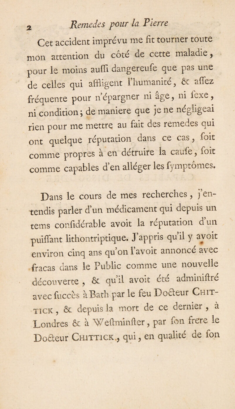 Cet accident imprévu me fit tourner toute mon attention du cote de cette maladie , pour le moins auffi dangereufe que pas une de celles qui affligent l’humanité, & allez fréquente pour n’épargner ni age, ni Sexe, ni condition ; de maniéré que je ne négligeai rien pour me mettre au fait des remedes qui ont quelque réputation dans ce cas, voit comme propres à en détruire la caufe, soit comme capables d’en alléger les fymptômes. Dans le cours de mes recherches, j’en¬ tendis parler d’un médicament qui depuis un tems confidérable avoit la réputation d’un puiffant lithontriptique. J’appris qu il y avoit environ cinq ans qu’on 1 avoit annoncé avec fracas dans le Public comme une nouvelle découverte , & qu il avoit été adminillré avec fuccès à Bath par le feu Do&eur Chit- TicK, & depuis la mort de ce dernier , à Londres fie à Weftminfter, par fon frere le Doâeur Chittick., qui, en qualité de fon