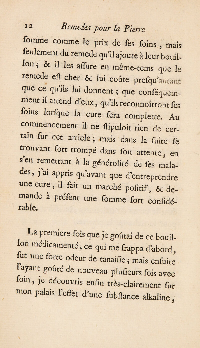 femme comme le prix de fes foins, mais feulement du remede qu’il ajoute à leur bouil¬ lon ; & il les affure en même-tems que le remede eft cher & lui coûte prefqu’autant que ce qu’ils lui donnent ; que conféquem- ment il attend d’eux, qu’ils reconnoîtront fes foins lorfque la cure fera complette. Au commencement il ne ftipuloit rien de cer¬ tain fur cet article; mais dans la fuite fe trouvant fort trompé dans fon attente, en s’en remettant à la générofité de fes mala¬ des, j’ai appris qu’avant que d’entreprendre une cure, il fait un marché pofitif, & de¬ mande à préfent une fomme fort confidé- rable. La premiere fois que je goûtai de ce bouil¬ lon médicamenté, ce qui me frappa d’abord, fut une forte odeur de tanaifie ; mais enfuite ayant goûté de nouveau plufieurs fois avec oin, je découvris enfin très-clairement fur mon palais l’effet d’une fubftance alkaline.