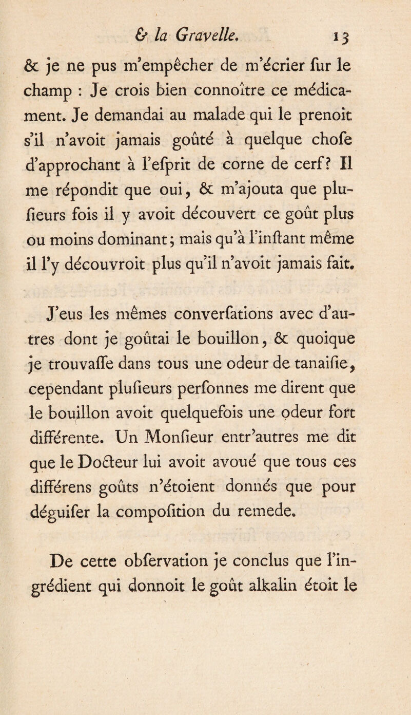 *3 & je ne pus m’empêcher de m’écrier fur le champ : Je crois bien connoître ce médica¬ ment. Je demandai au malade qui le prenok s’il n’avoit jamais goûté à quelque chofe d’approchant à l’efprit de corne de cerf? Il me répondit que oui, & m’ajouta que plu- fieurs fois il y avoit découvert ce goût plus ou moins dominant; mais qu’à l’inftant même il l’y découvroit plus qu’il n’avoit jamais fait. J’eus les mêmes converfations avec d’au¬ tres dont je goûtai le bouillon, & quoique je trouvaffe dans tous une odeur de tanaifie, cependant plufieurs perfonnes me dirent que le bouillon avoit quelquefois une odeur fort différente. Un Monfieur entr’autres me dit que le Do&eur lui avoit avoué que tous ces différens goûts n’étoient donnés que pour déguifer la compofition du remede. De cette obfervation je conclus que l’in¬ grédient qui donnoit le goût alkalin étoit le