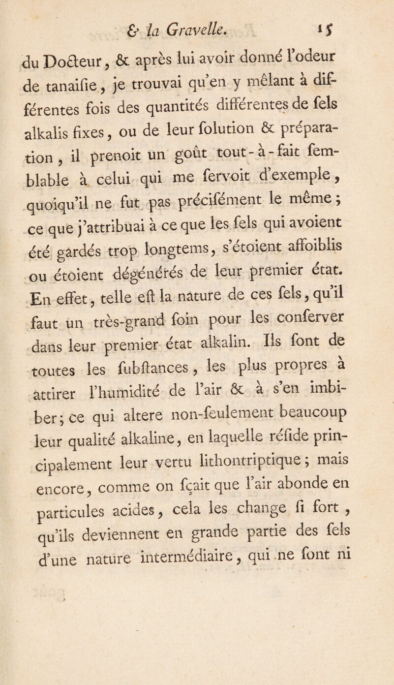 du Do&eur, & après lui avoir donné lodeur de tanaifie, je trouvai qu’en y mêlant à dif¬ férentes fois des quantités différentes de fels alkalis fixes, ou de leur folution & prépara¬ tion , il prenoit un goût tout - à - fait fem- blable à celui qui me fervoit d’exemple, quoiqu’il ne fut pas précifement le meme ÿ ce que j’attribuai à ce que les fels qui avoient été gardés trop longtems, s etoient affoiblis ou étoient dégénérés de leur premier état. En effet, telle eft la nature de ces fels, qu’il faut un très-grand foin pour les conferver dans leur premier état alkalin. Iis font de toutes les fubftances, les plus propres à attirer l’humidité de l’air & à s’en imbi¬ ber, ce qui altéré non-feulement beaucoup leur qualité alkaline, en laquelle réfide prin¬ cipalement leur vertu lithontriptique ; mais encore, comme on fçait que l’air abonde en particules acides, cela les change fi fort , qu’ils deviennent en grande partie des fels d’une nature intermédiaire, qui ne font ni